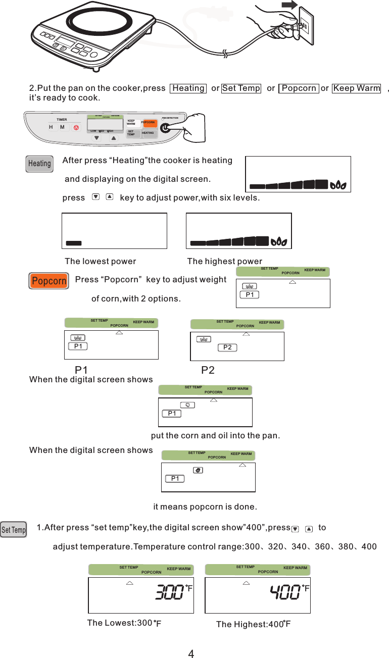 Popcorn2. ,press   Heating   or  Set Temp   or   Popcorn  or  Keep Warm   ,it’s ready to cook. Put the pan on the cookerHeatingAfter press “Heating”the cooker is heating and displaying on the digital screen. press               key to adjust power,with six levels.The lowest power                      The highest powerPress “Popcorn”  key to adjust weight       of corn,with 2 options.When the digital screen shows                                                    put the corn and oil into the pan.When the digital screen shows                                                      it means popcorn is done.1.       adjust temperature.Temperature control range:300、320、340、360、380、400After press “set temp”key,the digital screen show”400”,press            toSet TempThe Lowest:300 The Highest:400F FFF4SET TEMPPOPCORNKEEP WARMPOPCORNKEEP WARMPOPCORNKEEP WARMPOPCORNKEEP WARMPOPCORNKEEP WARMPOPCORNKEEP WARM POPCORNKEEP WARMP1P1P1P1 P2P1 P2PopcornH MTIMERLOWM EDHIGHPOPCO RNKEEP WARM KEEPWAR MPOPCOR N SETTEMPHEATIN GPAN DETE CTIONSET TEMPSET TEMPSET TEMPSET TE MPSET TE MPSET TEMPSET TEM P