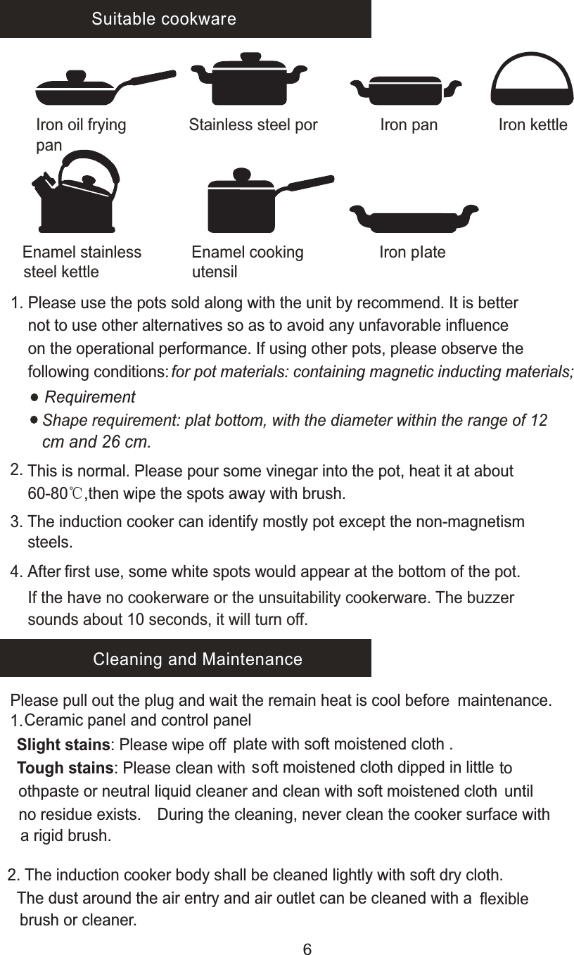  Suitable cookwareIron oil fryingpanStainless steel por I r  o  n    p  a  n               Iron kettle               Iron pIateEnamel cooking utensilEnamel stainless steel kettle 1. Please use the pots sold along with the unit by recommend. It is better      not to use other alternatives so as to avoid any unfavorable influence      on the operational performance. If using other pots, please observe the      following conditions: for pot materials: containing magnetic inducting materials;RequirementShape requirement: plat bottom, with the diameter within the range of 12 cm and 26 cm.2. 4.   After first use, some white spots would appear at the bottom of the pot.     This is normal. Please pour some vinegar into the pot, heat it at about     60-80℃,then wipe the spots away with brush.3. The induction cooker can identify mostly pot except the non-magnetism     steels.If the have no cookerware or the unsuitability cookerware. The buzzer     sounds about 10 seconds, it will turn off.Cleaning and MaintenancePlease pull out the plug and wait the remain heat is cool before maintenance. Ceramic panel and control panel 1.     plate with soft moistened cloth .Slight stains: Please wipe off  soft moistened cloth dipped in little Tough stains: Please clean with  to  othpaste or neutral liquid cleaner and clean with soft moistened cloth until  no residue exists. During the cleaning, never clean the cooker surface with   a rigid brush.2. The induction cooker body shall be cleaned lightly with soft dry cloth.  The dust around the air entry and air outlet can be cleaned with a    flexible   brush or cleaner.6