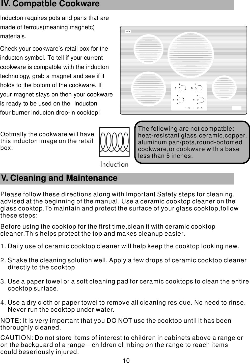 Inducton requires pots and pans that are      made of ferrous(meaning magnetc)       materials. Check your cookware&rsquo;    s retail box for the     inducton symbol. To tell if your current           cookware is compatble with the inducton       technology, grab a magnet and see if it             holds to the botom of the cookware. If               your magnet stays on then your cookware             is ready to be used on the Inducton                four burner inducton drop-    in cooktop!       10 IV. Compatble Cookware The following are   not compatble:heat-resistant glass,ceramic,copper,aluminum pan/pots,round-botomed cookware,or cookware with a base less than 5 inches.        V. Cleaning and MaintenancePlease follow these directions along with Important Safety steps for cleaning, advised at the beginning of the manual. Use a ceramic cooktop cleaner on the glass cooktop.To maintain and protect the surface of your glass cooktop,follow these steps:Before using the cooktop for the first time,clean it with ceramic cooktop cleaner.This helps protect the top and makes cleanup easier.1. Daily use of ceramic cooktop cleaner will help keep the cooktop looking new.2. Shake the cleaning solution well. Apply a few drops of ceramic cooktop cleaner directly to the cooktop.3. Use a paper towel or a soft cleaning pad for ceramic cooktops to clean the entire cooktop surface.4. Use a dry cloth or paper towel to remove all cleaning residue. No need to rinse. Never run the cooktop under water. NOTE: It is very important that you DO NOT use the cooktop until it has been thoroughly cleaned. CAUTION: Do not store items of interest to children in cabinets above a range or on the backguard of a range &ndash; children climbing on the range to reach items could beseriously injured.Optmally the cookware will have this  inducton image on the retail box:
