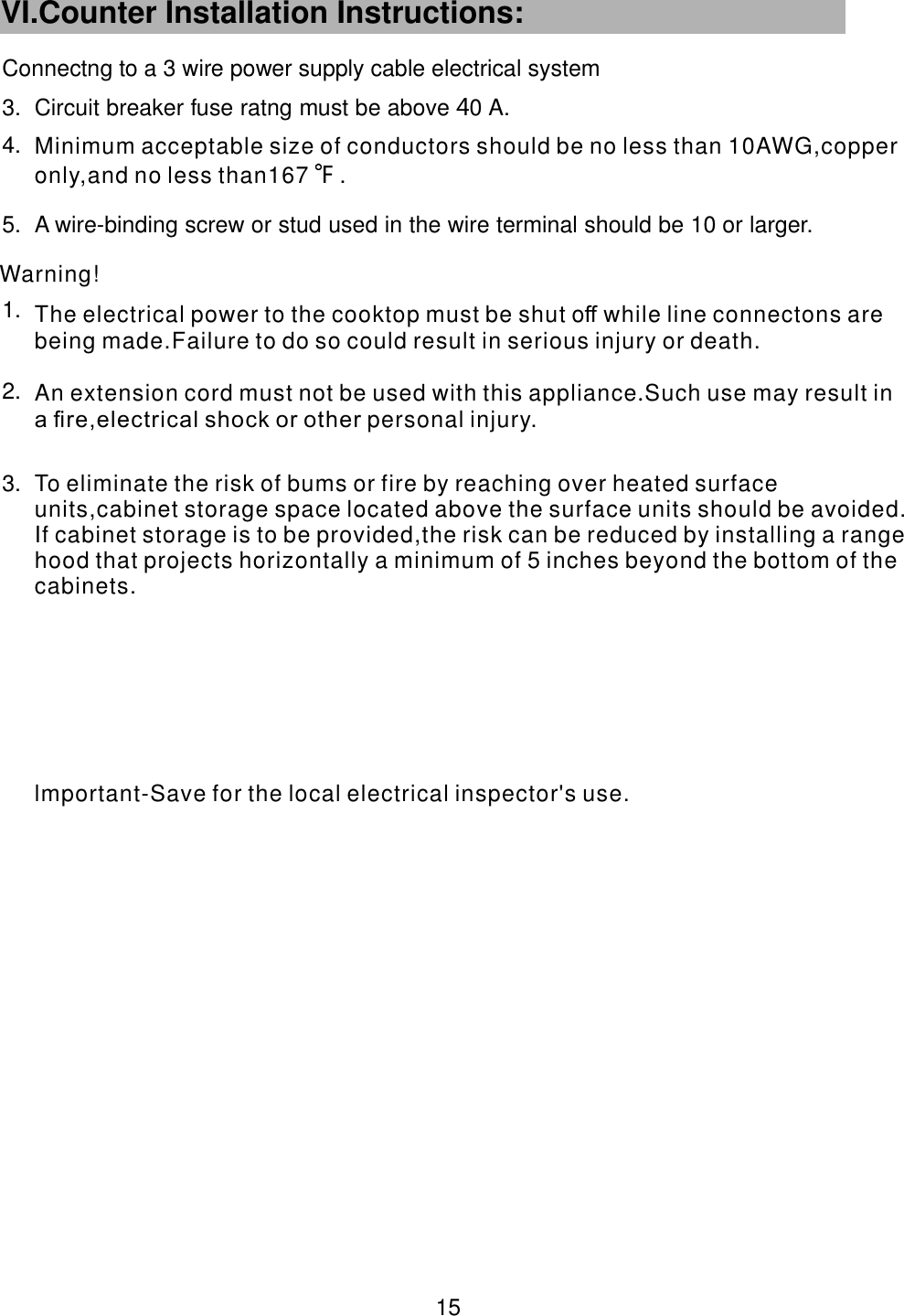  3. Circuit breaker fuse ratng must be above 0 A.             44.5. A wire-binding screw or stud used in the wire terminal should be 10 or larger.                       1.2.Connectng to a 3 wire power supply cable electrical systemWarning! 15  VI.Counter Installation Instructions:   3.lmportant-Save for the local electrical inspector's use.To eliminate the risk of bums or fire by reaching over heated surface units,cabinet storage space located above the surface units should be avoided. If cabinet storage is to be provided,the risk can be reduced by installing a range hood that projects horizontally a minimum of 5 inches beyond the bottom of the cabinets.An extension cord must not be used with this appliance Such use may result in a ﬁre,electrical shock or other .personal injury.The electrical power to the cooktop must be shut o while line connectons are being made.Failure to do so ﬀ could result in serious injury or death. Minimum acceptable size of conductors should be no less than 10AWG,copper only,and no less than167    .F