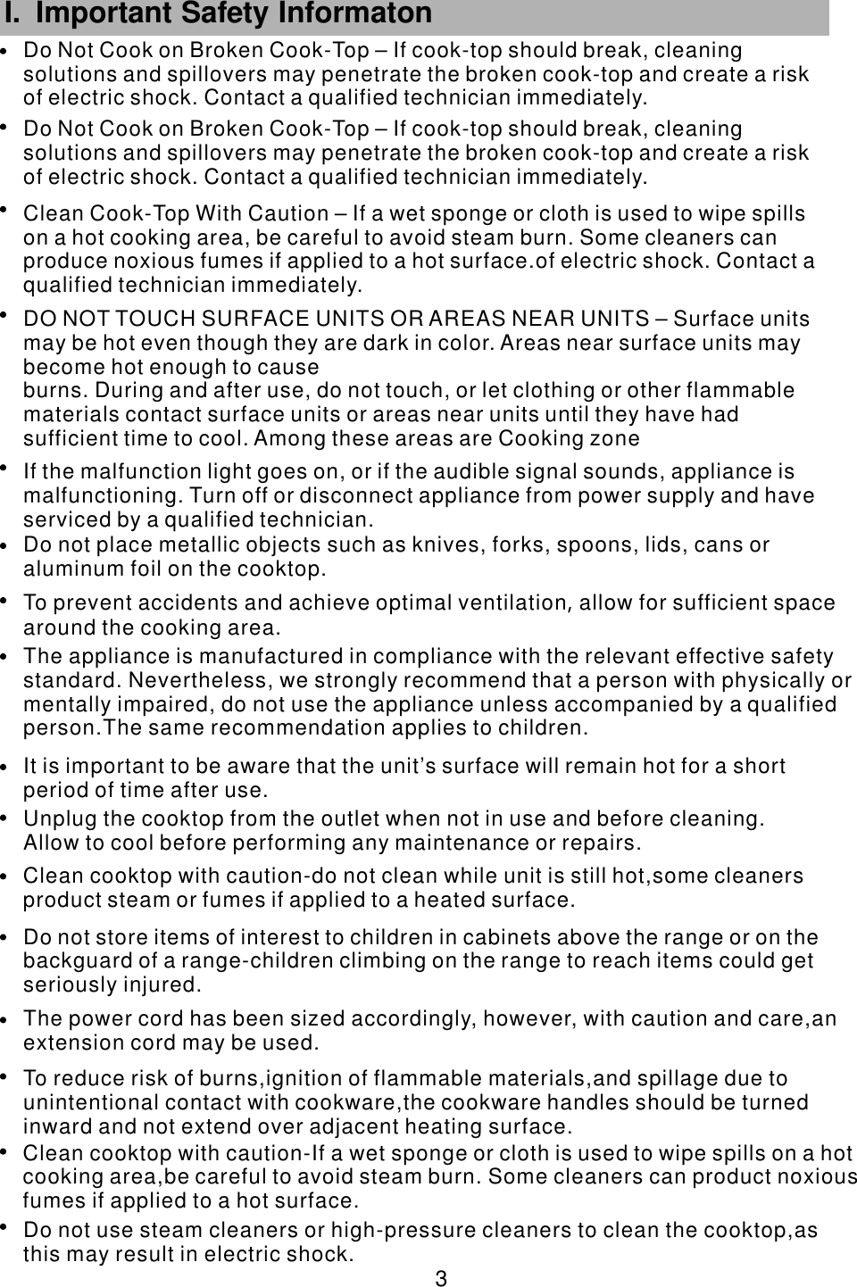Do not place metallic objects such as knives, forks, spoons, lids, cans oraluminum foil on the cooktop.                                To prevent accidents and achieve optimal ventilation allow for sufficient spacearound the cooking area.            ,              The appliance is manufactured in compliance with the relevant effective safetystandard. Nevertheless, we strongly                            recommend that a person with physically ormentally impaired, do not use the appliance unless accompanied by a qualifiedperson.The same recommendation applies to children.                                           It is important to be aware that the unit&rsquo;s surface will remain hot for a shortperiod of time after use.                                    Unplug the cooktop from the outlet when not in use and before cleaning.Allow to cool before performing any                                    maintenance or repairs.   Clean cooktop with caution-do not clean while unit is still hot,some cleaners product steam or fumes if applied to a heated                surface.Do not store items of interest to children in cabinets above the range or on the backguard of a range-children climbing on the range to reach items could getseriously injured.             The power cord has been sized accordingly, however, with caution and care,anextension cord may be used.                              To reduce risk of burns,ignition of flammable materials,and spillage due tounintentional contact with                           cookware,the cookware handles should be turnedinward and not extend over adjacent heating surface.                     Clean cooktop with caution-If a wet sponge or cloth is used to wipe spills on a hot cooking area,be careful to avoid steam             burn. Some cleaners can product noxiousfumes if applied to a hot surface.                       Do not use steam cleaners or high-pressure cleaners to clean the cooktop,asthis may result in electric shock.                                 3 I. Important Safety Informaton      If the malfunction light goes on, or if the audible signal sounds, appliance is malfunctioning. Turn off or disconnect appliance from power supply and have serviced by a qualified technician.DO NOT TOUCH SURFACE UNITS OR AREAS NEAR UNITS &ndash; Surface units may be hot even though they are dark in color. Areas near surface units may become hot enough to causeburns. During and after use, do not touch, or let clothing or other flammable materials contact surface units or areas near units until they have had sufficient time to cool. Among these areas are Cooking zoneClean Cook-Top With Caution &ndash; If a wet sponge or cloth is used to wipe spills on a hot cooking area, be careful to avoid steam burn. Some cleaners can produce noxious fumes if applied to a hot surface.of electric shock. Contact a qualified technician immediately.Do Not Cook on Broken Cook-Top &ndash; If cook-top should break, cleaning solutions and spillovers may penetrate the broken cook-top and create a risk of electric shock. Contact a qualified technician immediately.Do Not Cook on Broken Cook-Top &ndash; If cook-top should break, cleaning solutions and spillovers may penetrate the broken cook-top and create a risk of electric shock. Contact a qualified technician immediately.