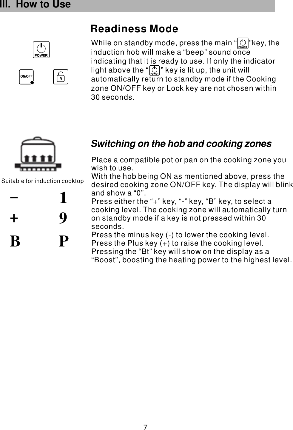 III. How to Use While on standby mode, press the main  key, the induction hob will make a &ldquo;beep&rdquo; sound once indicating that it is ready to use. If only the indicator light above the   key is lit up, the unit will automatically return to standby mode if the Cooking zone ON/OFF key or Lock key are not chosen within 30 seconds.&ldquo;      &rdquo;&ldquo;      &rdquo;Readiness ModeSuitable for induction cooktop91 7 PBSwitching on the hob and cooking zonesPlace a compatible pot or pan on the cooking zone you wish to use.With the hob being ON as mentioned above, press the desired cooking zone  . The display will blink and show a &ldquo;0&rdquo;.Press either the &ldquo;+&rdquo; key, &ldquo;-&rdquo; key,  to select a cooking level. The cooking zone will automatically turn on standby mode if a key is not pressed within 30 seconds.Press the minus key (-) to lower the cooking level.Press the Plus key (+) to raise the cooking level.ON/OFF key &ldquo;B&rdquo; key,  Pressing the &ldquo;Bt&rdquo; key will show on the display as a &ldquo;Boost&rdquo;, boosting the heating power to the highest level.