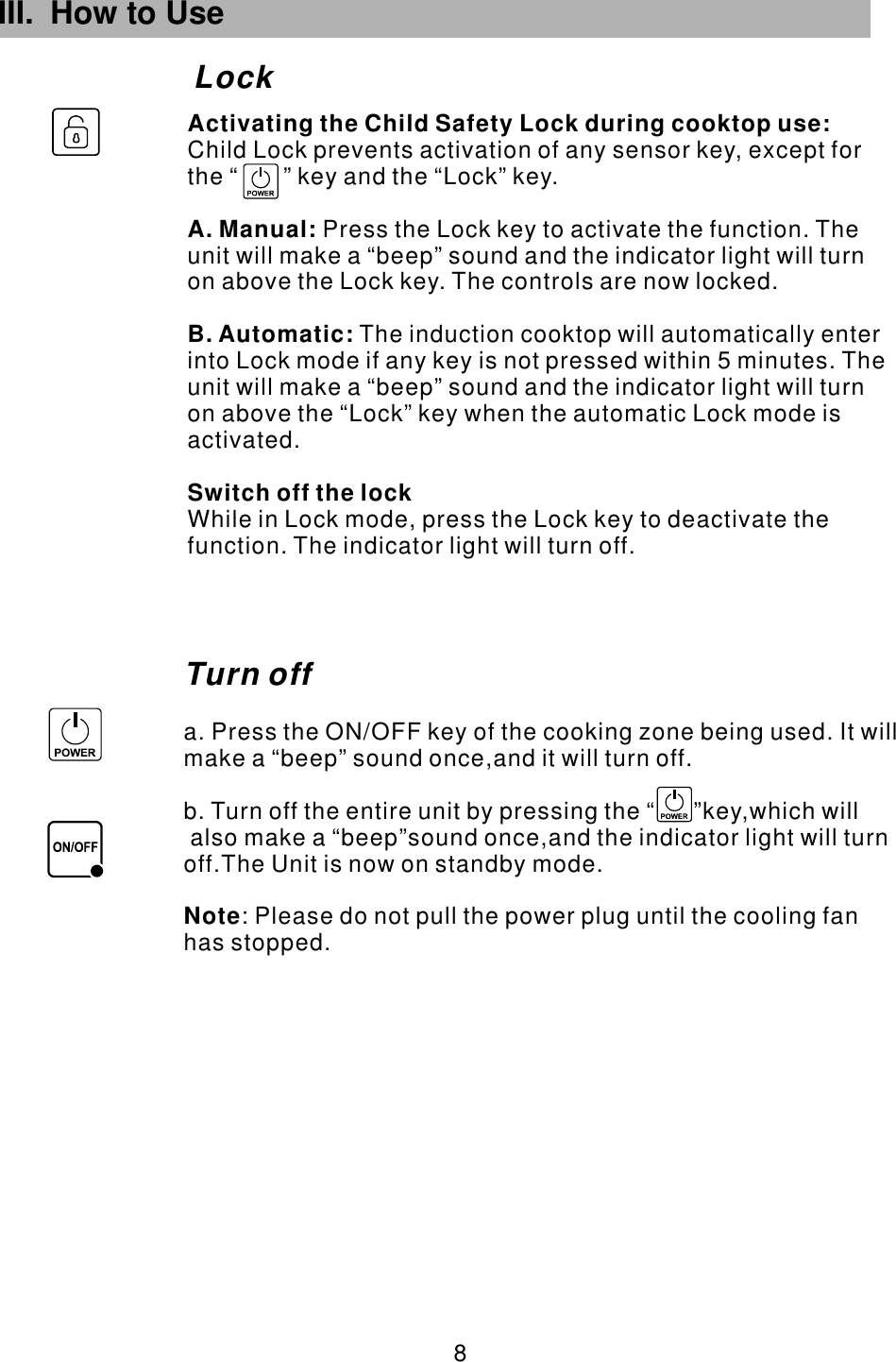 III. How to Use Lock 8 Turn offa. Press the ON/OFF key of the cooking zone being used. It will make a “beep” sound once,and it will turn off.b. Turn off the entire unit by pressing the “      ”key,which will also make a “beep”sound once,and the indicator light will turn off.The Unit is now on standby mode.            : Please do not pull the power plug until the cooling fan has stopped. Note        Child Lock prevents activation of any sensor key, except for the “       ” key and the “Lock” key.Press the Lock key to activate the function. The unit will make a “beep” sound and the indicator light will turn on above the Lock key. The controls are now locked. The induction cooktop will automatically enter into Lock mode if any key is not pressed within 5 minutes. The unit will make a “beep” sound and the indicator light will turn on above the “Lock” key when the automatic Lock mode is activated.While in Lock mode, press the Lock key to deactivate the function. The indicator light will turn off.Activating the Child Safety Lock during cooktop use:A. Manual: B. Automatic:Switch off the lock