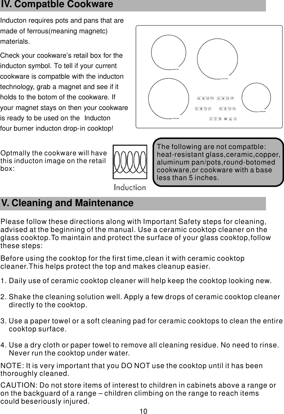 Inducton requires pots and pans that are      made of ferrous(meaning magnetc)       materials. Check your cookware’    s retail box for the     inducton symbol. To tell if your current           cookware is compatble with the inducton       technology, grab a magnet and see if it             holds to the botom of the cookware. If               your magnet stays on then your cookware             is ready to be used on the Inducton                four burner inducton drop-    in cooktop!       10 IV. Compatble Cookware The following are   not compatble:heat-resistant glass,ceramic,copper,aluminum pan/pots,round-botomed cookware,or cookware with a base less than 5 inches.        V. Cleaning and MaintenancePlease follow these directions along with Important Safety steps for cleaning, advised at the beginning of the manual. Use a ceramic cooktop cleaner on the glass cooktop.To maintain and protect the surface of your glass cooktop,follow these steps:Before using the cooktop for the first time,clean it with ceramic cooktop cleaner.This helps protect the top and makes cleanup easier.1. Daily use of ceramic cooktop cleaner will help keep the cooktop looking new.2. Shake the cleaning solution well. Apply a few drops of ceramic cooktop cleaner directly to the cooktop.3. Use a paper towel or a soft cleaning pad for ceramic cooktops to clean the entire cooktop surface.4. Use a dry cloth or paper towel to remove all cleaning residue. No need to rinse. Never run the cooktop under water. NOTE: It is very important that you DO NOT use the cooktop until it has been thoroughly cleaned. CAUTION: Do not store items of interest to children in cabinets above a range or on the backguard of a range – children climbing on the range to reach items could beseriously injured.Optmally the cookware will have this  inducton image on the retail box: