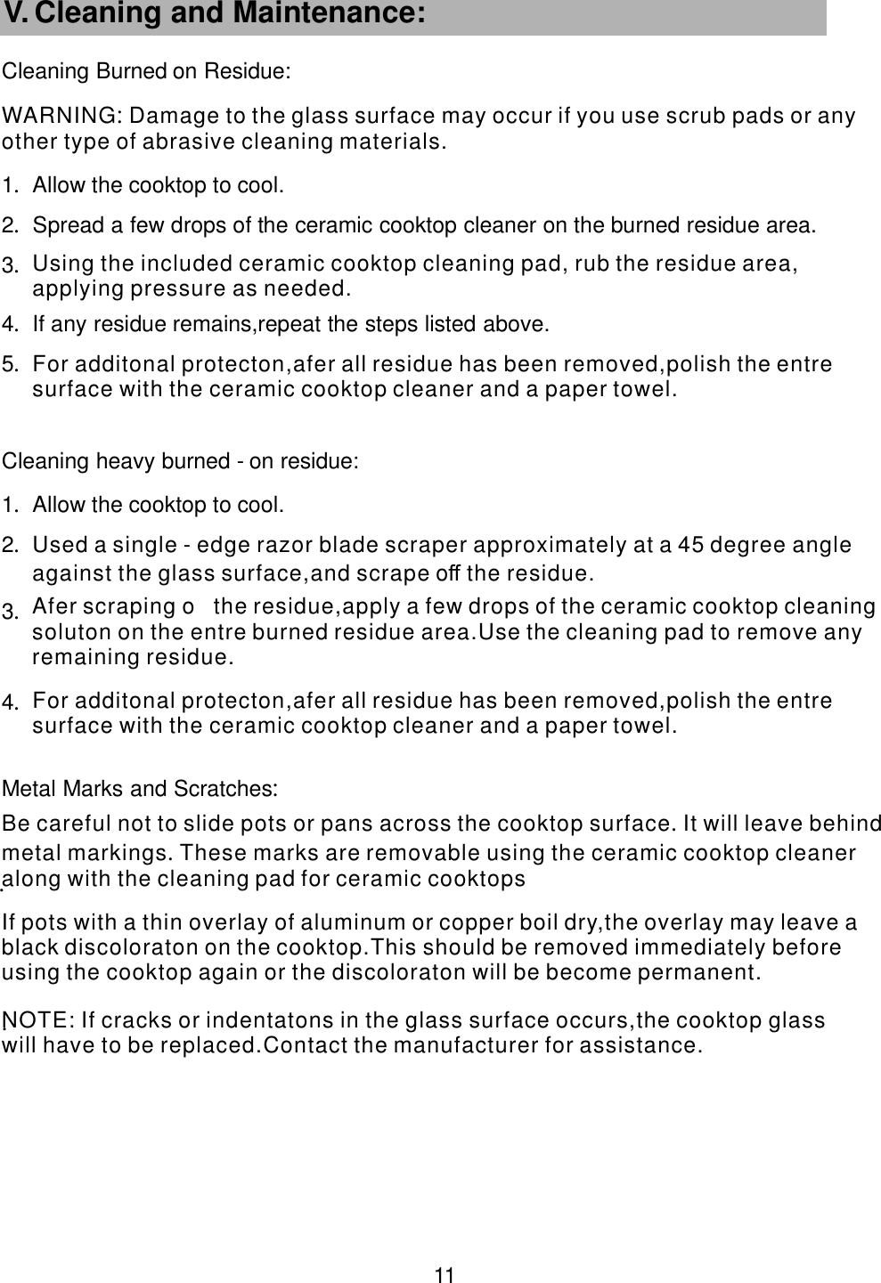 Cleaning Burned  on Residue:  1.Allow the cooktop to cool.2.Spread a few drops of the ceramic cooktop cleaner on the burned residue area.                 3.4.If any residue remains,repeat the steps listed above.         5.Cleaning heavy burned -     on residue:  1.Allow the cooktop to cool.2.3.4.Metal Marks and Scratches      : . .   11 V. Cleaning and Maintenance:     NOTE: manufacturer for assistance.  If cracks or indentatons in the glass surface occurs,the cooktop glasswill have to be replaced.Contact the                                 If pots with a thin overlay of aluminum or copper boil dry,the overlay may leave a black discoloraton on the            cooktop.This should be removed immediately beforeusing the cooktop again or the discoloraton will be become permanent.                            Be careful not to slide pots or pans across the cooktop surface It will leave behindmetal markings These marks are                   .           .      removable using the ceramic cooktop cleaneralong with the cleaning pad for ceramic cooktops                  For additonal protecton,afer all residue has been removed,polish the entresurface with the ceramic cooktop                  cleaner and a paper towel.     Afer scraping o the residue,apply a few drops of the ceramic cooktop cleaning soluton on the entre burned          residue area.Use the cleaning pad to remove anyremaining residue.             Used a single - o the residue.edge razor blade scraper approximately at a 45 degree angleagainst the glass surface,and scrape                    ﬀ   For additonal protecton,afer all residue has been removed,polish the entresurface with the ceramic cooktop                  cleaner and a paper towel.     Using the included ceramic cooktop cleaning pad, rub the residue area,applying pressure as needed.                      WARNING materials.: Damage to the glass surface may occur if you use scrub pads or any other type of abrasive cleaning               