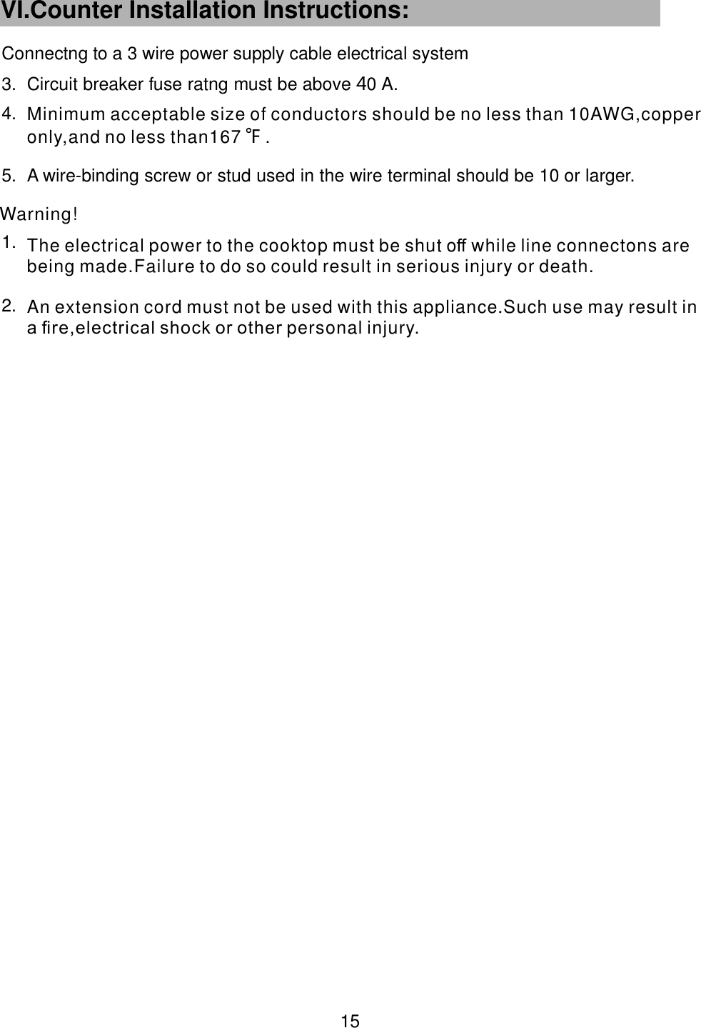  3. Circuit breaker fuse ratng must be above 0 A.             44.5. A wire-binding screw or stud used in the wire terminal should be 10 or larger.                       1.2.Connectng to a 3 wire power supply cable electrical systemWarning! 15  VI.Counter Installation Instructions:   An extension cord must not be used with this appliance Such use may result in a ﬁre,electrical shock or other .personal injury.The electrical power to the cooktop must be shut o while line connectons are being made.Failure to do so ﬀ could result in serious injury or death. Minimum acceptable size of conductors should be no less than 10AWG,copper only,and no less than167    .F