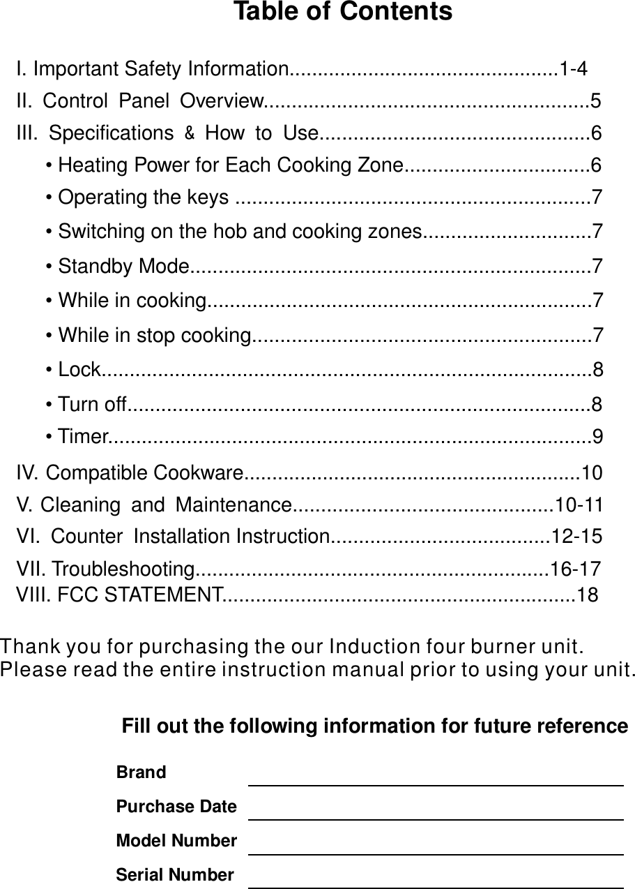 Table of Contents   I. Important Safety Information................................................1-4   II. Control Panel Overview..........................................................5                III. Specifications How to Use................................................6   &amp;               • Heating Power for Each Cooking Zone.................................6          •  ...............................................................7Operating the keys                  IV. Compatible Cookware............................................................10 V. Cleaning and Maintenance..............................................10-11     VI. Counter Installation Instruction.......................................12-15   VII. Troubleshooting...............................................................16-17             Fill out the following information for future reference                  Brand  Purchase Date  Model Number Serial Number   •  ..............................7Switching on the hob and cooking zones•  ..................................................................7Standby Mode.....•  ................................................................7While in cooking....•  ............................................................7While in stop cooking•  ...................................................................8Lock....................•  .....................................................................8Turn off.............• Timer ......................................................................9................VII . FCC STATEMENT...............................................................18       IThank you for purchasing the our Induction four burner unit.Please read the entire                         instruction manual prior to using your unit.             