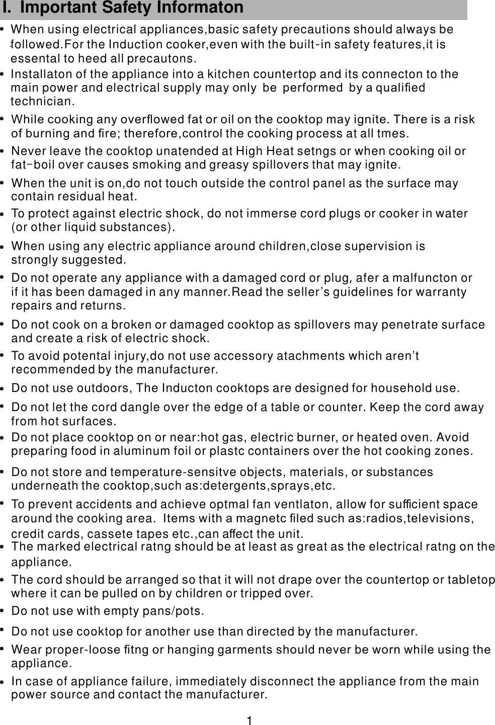 .    1 When using electrical appliances,basic safety precautions should always be followed.For the Induction cooker,     even with the built in safety features,it isessental to heed all precautons.   -         I. Important Safety Informaton      Do not use outdoors, The Inducton cooktops are designed for household use.                   To avoid potental injury,do not use accessory atachments which aren’trecommended by the manufacturer.                In case of appliance failure, immediately disconnect the appliance from the mainpower source and contact the                             manufacturer.Wear proper-. loose ﬁtng or hanging garments should never be worn while using theappliance                    Do not use cooktop for another use than directed by the manufacturer.             Do not use with empty pans/pots.       The cord should be arranged so that it will not drape over the countertop or tabletopwhere it can be pulled on by                                  children or tripped over.The marked electrical ratng should be at least as great as the electrical ratng on theappliance               . To prevent accidents and achieve optmal fan ventlaton, allow for su cient spacearound the cooking area.                   ﬃ  Items with a magnetc ﬁled such as:radios,televisions,credit cards, cassete tapes etc.,can a ect the unit.                        ﬀDo not store and temperature-s      ensitve objects, materials, or substancesunderneath the cooktop,such as:detergents,sprays,etc.          Do not place cooktop on or near:hot gas, electric burner, or heated oven.                                      Avoid preparing food in aluminum foil or plastc containers over the hot cooking zones.Do not let the cord dangle over the edge of a table or counter Keep the cord awayfrom hot surfaces.                    .            Do not cook on a broken or damaged cooktop as spillovers may penetrate surfaceand create a risk of electric shock.                                Do not operate any appliance with a damaged cord or plug afer a malfuncton orif it has been damaged in any             ,           manner.Read the seller’s guidelines for warrantyrepairs and returns.           When using any electric appliance around children,close supervision is strongly suggested.            To protect against electric shock, do not immerse cord plugs or cooker in water   (or other liquid substances).                            When the unit is on,do not touch outside the control panel as the surface maycontain residual heat.                          Never leave the cooktop unatended at High Heat setngs or when cooking oil or fat                 -boil over causes smoking and greasy spillovers that may ignite.       While cooking any overﬂowed fat or oil on the cooktop may ignite There is a risk of burning and ﬁre; therefore,control           .                the cooking process at all tmes.       Installaton of the appliance into a kitchen countertop and its connecton to themain power and electrical supply may                                only be performed by a qualiﬁed technician.     