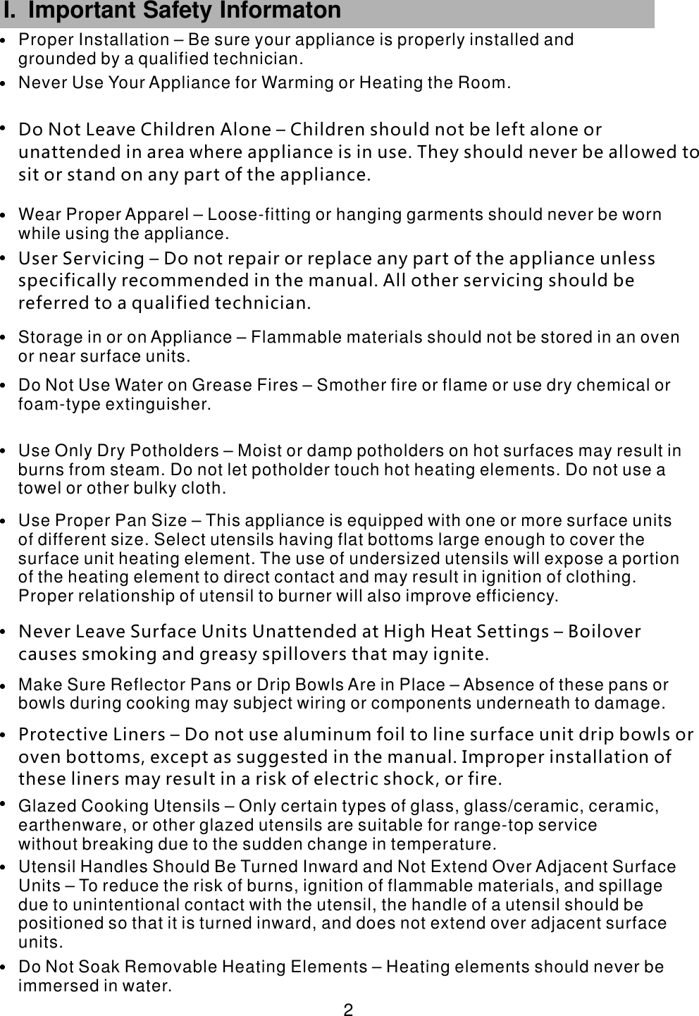  2 I. Important Safety Informaton      Utensil Handles Should Be Turned Inward and Not Extend Over Adjacent Surface Units – To reduce the risk of burns, ignition of flammable materials, and spillage due to unintentional contact with the utensil, the handle of a utensil should be positioned so that it is turned inward, and does not extend over adjacent surface units.Do Not Soak Removable Heating Elements – Heating elements should never be immersed in water.Glazed Cooking Utensils – Only certain types of glass, glass/ceramic, ceramic, earthenware, or other glazed utensils are suitable for range-top service without breaking due to the sudden change in temperature.Protective Liners – Do not use aluminum foil to line surface unit drip bowls or oven bottoms, except as suggested in the manual. Improper installation of these liners may result in a risk of electric shock, or fire. Make Sure Reflector Pans or Drip Bowls Are in Place – Absence of these pans or bowls during cooking may subject wiring or components underneath to damage.Use Proper Pan Size – This appliance is equipped with one or more surface units of different size. Select utensils having flat bottoms large enough to cover the surface unit heating element. The use of undersized utensils will expose a portion of the heating element to direct contact and may result in ignition of clothing. Proper relationship of utensil to burner will also improve efficiency. Use Only Dry Potholders – Moist or damp potholders on hot surfaces may result in burns from steam. Do not let potholder touch hot heating elements. Do not use a towel or other bulky cloth. User Servicing – Do not repair or replace any part of the appliance unless specifically recommended in the manual. All other servicing should be referred to a qualified technician.Do Not Use Water on Grease Fires – Smother fire or flame or use dry chemical or foam-type extinguisher.Storage in or on Appliance – Flammable materials should not be stored in an oven or near surface units.Wear Proper Apparel – Loose-fitting or hanging garments should never be worn while using the appliance.Do Not Leave Children Alone – Children should not be left alone or unattended in area where appliance is in use. They should never be allowed to sit or stand on any part of the appliance.Never Use Your Appliance for Warming or Heating the Room.Proper Installation – Be sure your appliance is properly installed and grounded by a qualified technician.Never Leave Surface Units Unattended at High Heat Settings – Boilover causes smoking and greasy spillovers that may ignite.