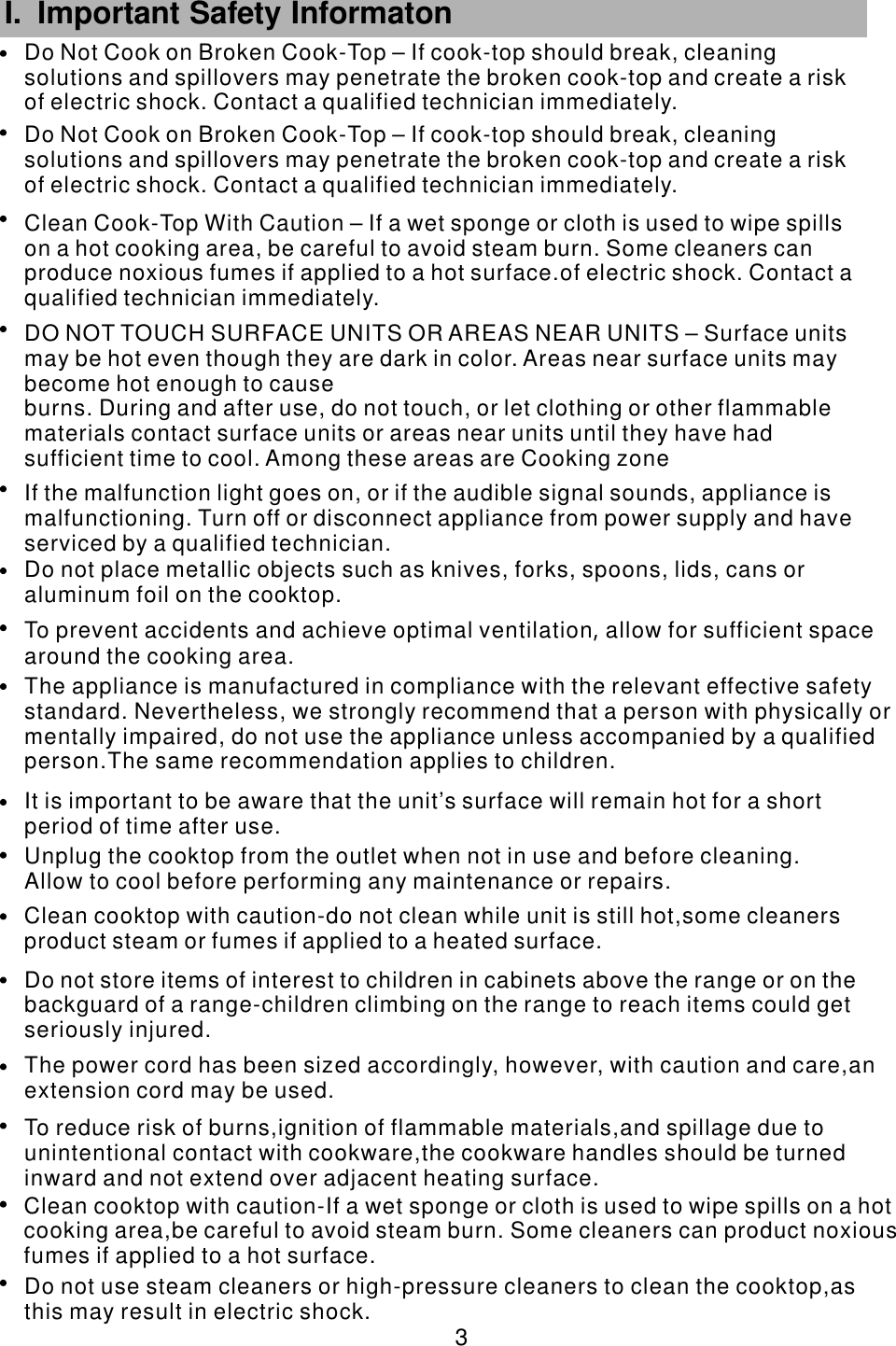 Do not place metallic objects such as knives, forks, spoons, lids, cans oraluminum foil on the cooktop.                                To prevent accidents and achieve optimal ventilation allow for sufficient spacearound the cooking area.            ,              The appliance is manufactured in compliance with the relevant effective safetystandard. Nevertheless, we strongly                            recommend that a person with physically ormentally impaired, do not use the appliance unless accompanied by a qualifiedperson.The same recommendation applies to children.                                           It is important to be aware that the unit’s surface will remain hot for a shortperiod of time after use.                                    Unplug the cooktop from the outlet when not in use and before cleaning.Allow to cool before performing any                                    maintenance or repairs.   Clean cooktop with caution-do not clean while unit is still hot,some cleaners product steam or fumes if applied to a heated                surface.Do not store items of interest to children in cabinets above the range or on the backguard of a range-children climbing on the range to reach items could getseriously injured.             The power cord has been sized accordingly, however, with caution and care,anextension cord may be used.                              To reduce risk of burns,ignition of flammable materials,and spillage due tounintentional contact with                           cookware,the cookware handles should be turnedinward and not extend over adjacent heating surface.                     Clean cooktop with caution-If a wet sponge or cloth is used to wipe spills on a hot cooking area,be careful to avoid steam             burn. Some cleaners can product noxiousfumes if applied to a hot surface.                       Do not use steam cleaners or high-pressure cleaners to clean the cooktop,asthis may result in electric shock.                                 3 I. Important Safety Informaton      If the malfunction light goes on, or if the audible signal sounds, appliance is malfunctioning. Turn off or disconnect appliance from power supply and have serviced by a qualified technician.DO NOT TOUCH SURFACE UNITS OR AREAS NEAR UNITS – Surface units may be hot even though they are dark in color. Areas near surface units may become hot enough to causeburns. During and after use, do not touch, or let clothing or other flammable materials contact surface units or areas near units until they have had sufficient time to cool. Among these areas are Cooking zoneClean Cook-Top With Caution – If a wet sponge or cloth is used to wipe spills on a hot cooking area, be careful to avoid steam burn. Some cleaners can produce noxious fumes if applied to a hot surface.of electric shock. Contact a qualified technician immediately.Do Not Cook on Broken Cook-Top – If cook-top should break, cleaning solutions and spillovers may penetrate the broken cook-top and create a risk of electric shock. Contact a qualified technician immediately.Do Not Cook on Broken Cook-Top – If cook-top should break, cleaning solutions and spillovers may penetrate the broken cook-top and create a risk of electric shock. Contact a qualified technician immediately.