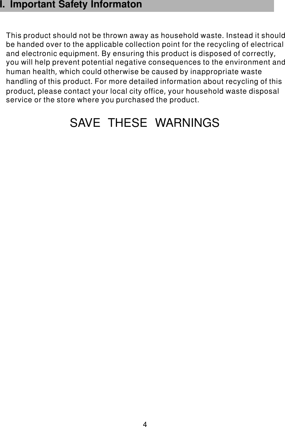 SAVE THESE WARNINGS I. Important Safety Informaton       4 This product should not be thrown away as household waste Instead it shouldbe handed over to the applicable collection point for the recycling of electricaland electronic equipment By ensuring this product is disposed of correctlyyou will help prevent potential negative consequences to the environment andhuman health which could otherwise be caused by inappropriate wastehandling of this product For more detailed information about recycling of thisproduct please contact your local city office your household waste disposalservice or the store where you purchased the product.                 .                                  .              ,                        ,                     .               ,            ,                           