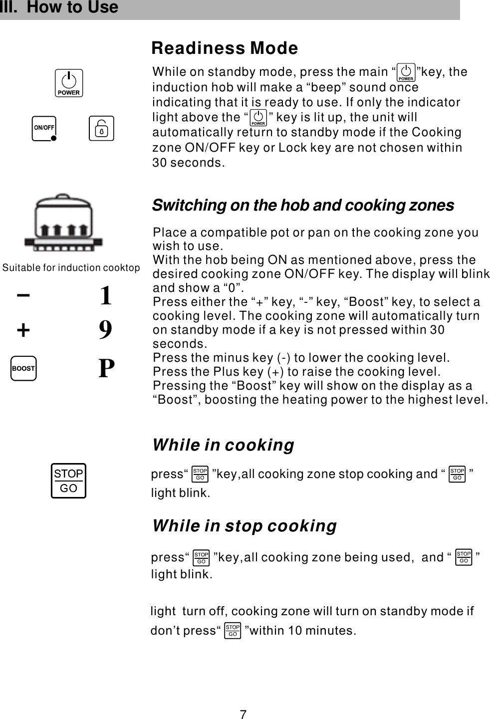 III. How to Use While on standby mode, press the main  key, the induction hob will make a “beep” sound once indicating that it is ready to use. If only the indicator light above the   key is lit up, the unit will automatically return to standby mode if the Cooking zone ON/OFF key or Lock key are not chosen within 30 seconds.“      ”“      ”Readiness ModeSuitable for induction cooktop91 7 PWhile in cookingpress“       ”key all cooking zone stop and “       ”,              cookinglight blink.Switching on the hob and cooking zonesPlace a compatible pot or pan on the cooking zone you wish to use.With the hob being ON as mentioned above, press the desired cooking zone  . The display will blink and show a “0”.Press either the “+” key, “-” key,  to select a cooking level. The cooking zone will automatically turn on standby mode if a key is not pressed within 30 seconds.Press the minus key (-) to lower the cooking level.Press the Plus key (+) to raise the cooking level.ON/OFF key “Boost” key,  Pressing the “Boost” key will show on the display as a “Boost”, boosting the heating power to the highest level.While in stop cooking press“       ”key all cooking zone b and “       ”,         ,       eing usedlight blink.light  turn off, cooking zone will turn on standby mode ifdon’t press within 10 minutes.                    “       ”