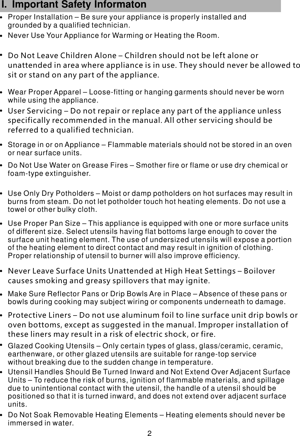  2 I. Important Safety Informaton      Utensil Handles Should Be Turned Inward and Not Extend Over Adjacent Surface Units &ndash; To reduce the risk of burns, ignition of flammable materials, and spillage due to unintentional contact with the utensil, the handle of a utensil should be positioned so that it is turned inward, and does not extend over adjacent surface units.Do Not Soak Removable Heating Elements &ndash; Heating elements should never be immersed in water.Glazed Cooking Utensils &ndash; Only certain types of glass, glass/ceramic, ceramic, earthenware, or other glazed utensils are suitable for range-top service without breaking due to the sudden change in temperature.Protective Liners &ndash; Do not use aluminum foil to line surface unit drip bowls or oven bottoms, except as suggested in the manual. Improper installation of these liners may result in a risk of electric shock, or fire. Make Sure Reflector Pans or Drip Bowls Are in Place &ndash; Absence of these pans or bowls during cooking may subject wiring or components underneath to damage.Use Proper Pan Size &ndash; This appliance is equipped with one or more surface units of different size. Select utensils having flat bottoms large enough to cover the surface unit heating element. The use of undersized utensils will expose a portion of the heating element to direct contact and may result in ignition of clothing. Proper relationship of utensil to burner will also improve efficiency. Use Only Dry Potholders &ndash; Moist or damp potholders on hot surfaces may result in burns from steam. Do not let potholder touch hot heating elements. Do not use a towel or other bulky cloth. User Servicing &ndash; Do not repair or replace any part of the appliance unless specifically recommended in the manual. All other servicing should be referred to a qualified technician.Do Not Use Water on Grease Fires &ndash; Smother fire or flame or use dry chemical or foam-type extinguisher.Storage in or on Appliance &ndash; Flammable materials should not be stored in an oven or near surface units.Wear Proper Apparel &ndash; Loose-fitting or hanging garments should never be worn while using the appliance.Do Not Leave Children Alone &ndash; Children should not be left alone or unattended in area where appliance is in use. They should never be allowed to sit or stand on any part of the appliance.Never Use Your Appliance for Warming or Heating the Room.Proper Installation &ndash; Be sure your appliance is properly installed and grounded by a qualified technician.Never Leave Surface Units Unattended at High Heat Settings &ndash; Boilover causes smoking and greasy spillovers that may ignite.