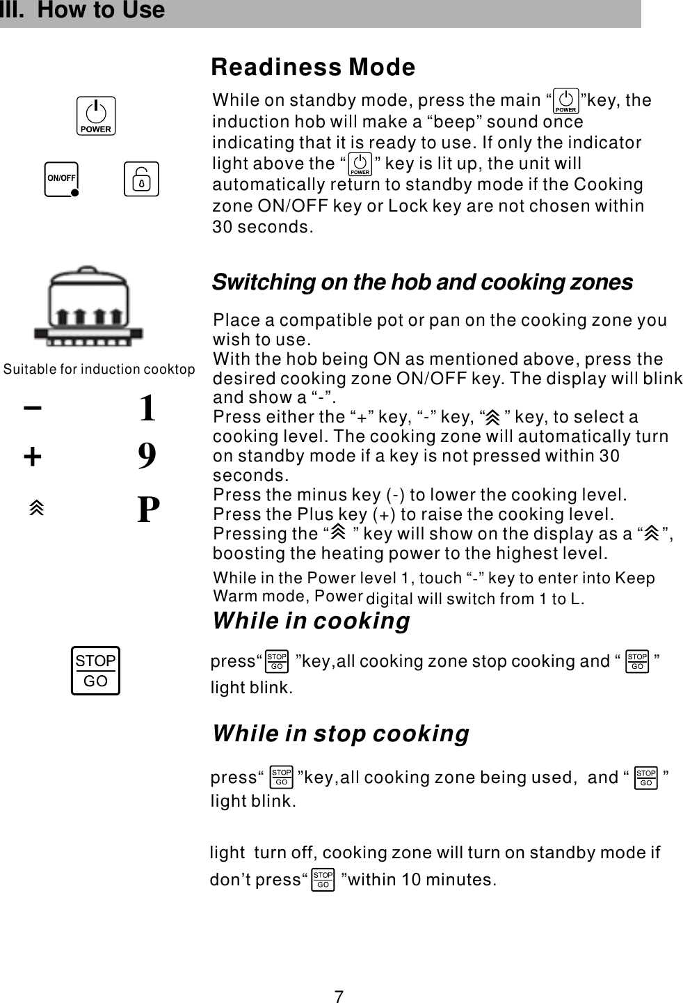 III. How to Use While on standby mode, press the main  key, the induction hob will make a &ldquo;beep&rdquo; sound once indicating that it is ready to use. If only the indicator light above the   key is lit up, the unit will automatically return to standby mode if the Cooking zone ON/OFF key or Lock key are not chosen within 30 seconds.&ldquo;      &rdquo;&ldquo;      &rdquo;Readiness ModeSuitable for induction cooktop91 7 PWhile in the Power level 1, touch &ldquo; &rdquo; key to enter into Keep Warm mode,   L.-Power digital will switch from 1 tolight  turn off, cooking zone will turn on standby mode ifdon&rsquo;t press within 10 minutes.                    &ldquo;       &rdquo;press&ldquo;       &rdquo;key all cooking zone b and &ldquo;       &rdquo;,         ,       eing usedlight blink.While in stop cooking press&ldquo;       &rdquo;key all cooking zone stop and &ldquo;       &rdquo;,              cookinglight blink.While in cookingSwitching on the hob and cooking zonesPlace a compatible pot or pan on the cooking zone you wish to use.With the hob being ON as mentioned above, press the desired cooking zone  . The display will blink and show a &ldquo;-&rdquo;.Press either the &ldquo;+&rdquo; key, &ldquo;-&rdquo; key,  to select a cooking level. The cooking zone will automatically turn on standby mode if a key is not pressed within 30 seconds.Press the minus key (-) to lower the cooking level.Press the Plus key (+) to raise the cooking level.ON/OFF key &ldquo;    &rdquo; key,  Pressing the &ldquo;     &rdquo; key will show on the display as a &ldquo;    &rdquo;, boosting the heating power to the highest level.