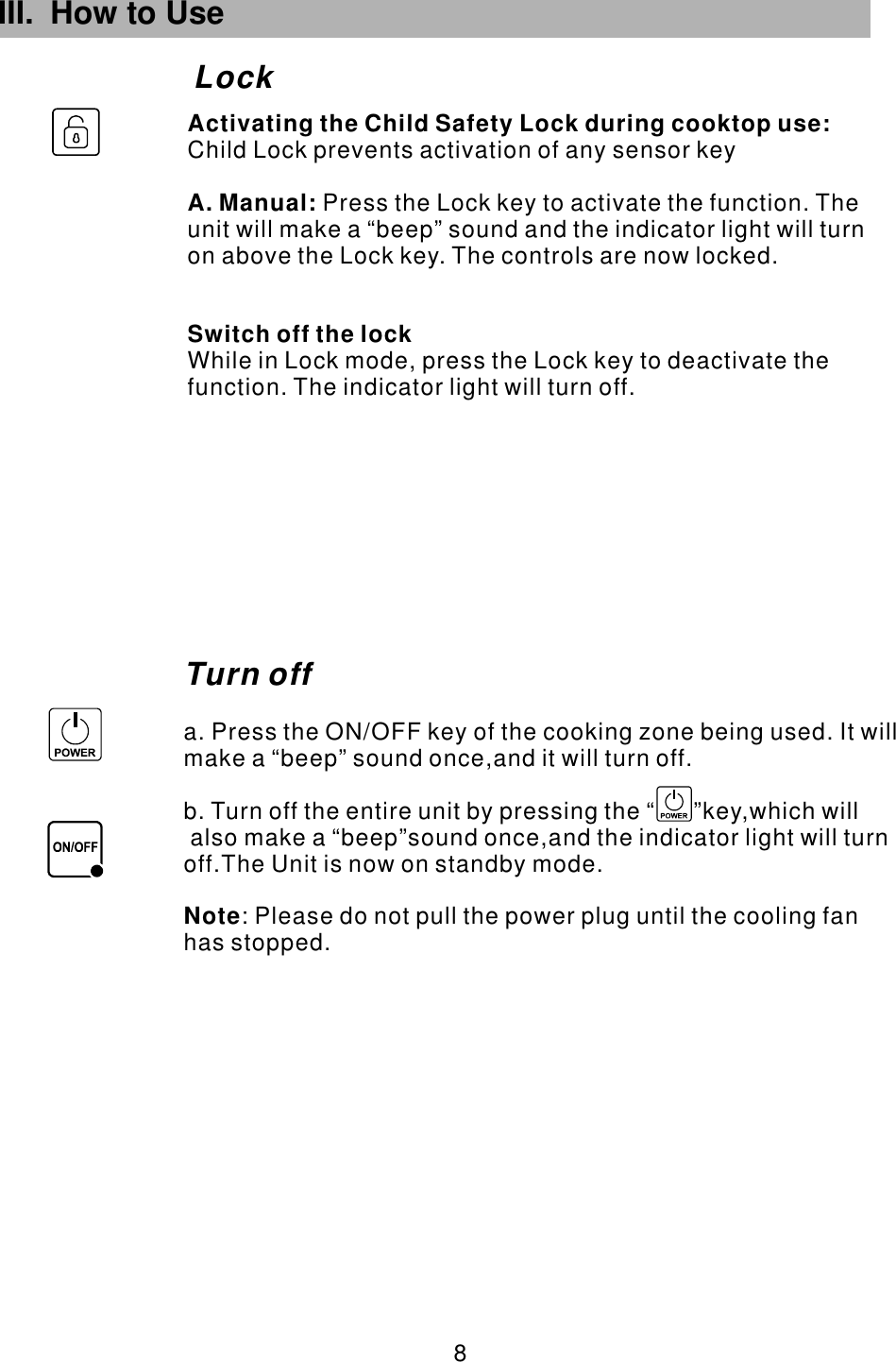 III. How to Use  8 LockTurn offa. Press the ON/OFF key of the cooking zone being used. It will make a “beep” sound once,and it will turn off.b. Turn off the entire unit by pressing the “      ”key,which will also make a “beep”sound once,and the indicator light will turn off.The Unit is now on standby mode.            : Please do not pull the power plug until the cooling fan has stopped. Note        Child Lock prevents activation of any sensor keyPress the Lock key to activate the function. The unit will make a “beep” sound and the indicator light will turn on above the Lock key. The controls are now locked.While in Lock mode, press the Lock key to deactivate the function. The indicator light will turn off.Activating the Child Safety Lock during cooktop use:A. Manual: Switch off the lock