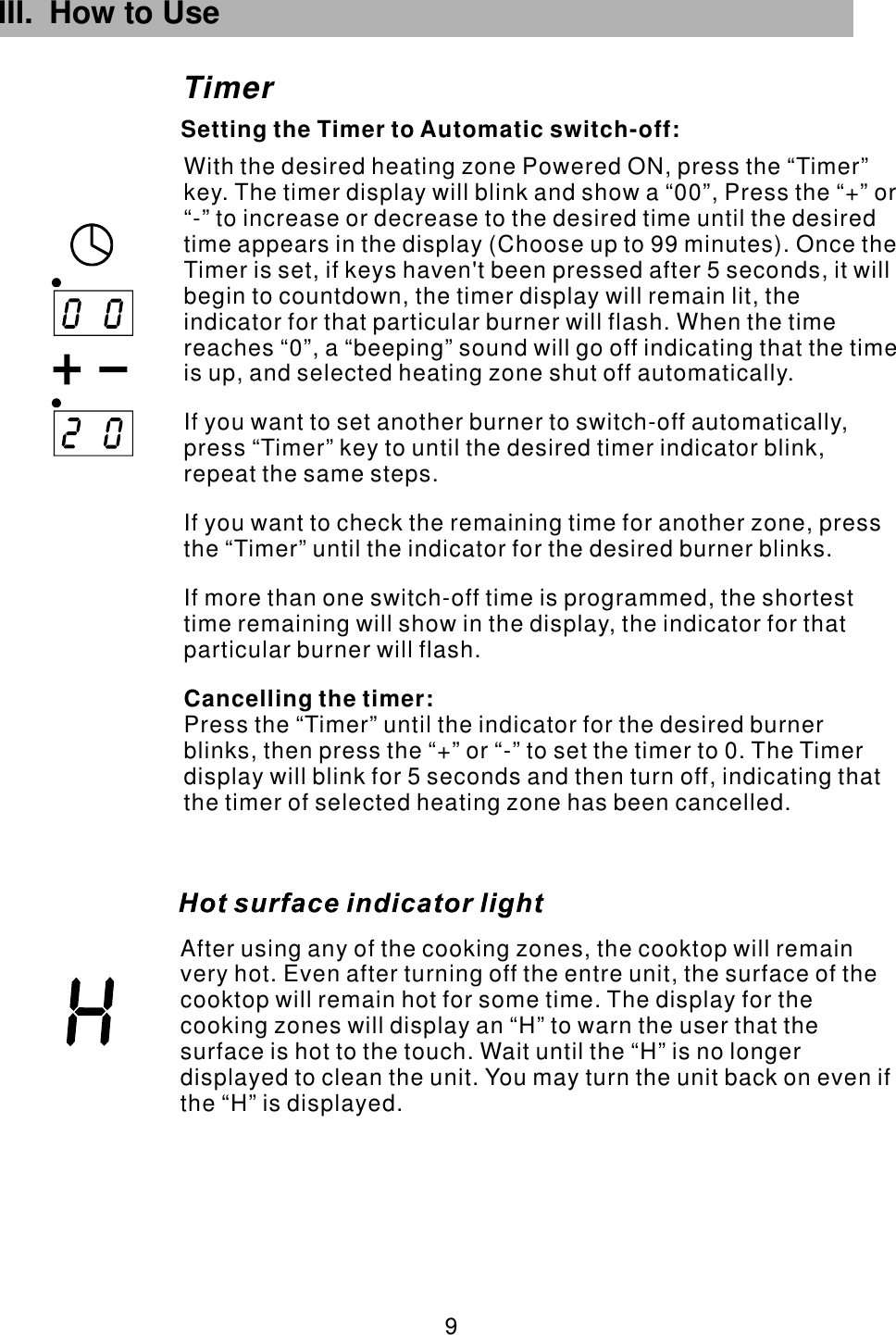 III. How to Use  9 TimerSetting the Timer to Automatic switch-off:After using any of the cooking zones, the cooktop will remain very hot. Even after turning off the entre unit, the surface of the cooktop will remain hot for some time. The display for the cooking zones will display an “H” to warn the user that the surface is hot to the touch. Wait until the “H” is no longer displayed to clean the unit. You may turn the unit back on even if the “H” is displayed.With the desired heating zone Powered ON, press the “Timer” key. The timer display will blink and show a “00”, Press the “+” or “-” to increase or decrease to the desired time until the desired time appears in the display (Choose up to 99 minutes). Once the Timer is set, if keys haven&apos;t been pressed after 5 seconds, it will begin to countdown, the timer display will remain lit, the indicator for that particular burner will flash. If you want to set another burner to switch-off automatically,  repeat the same steps.If you want to check the remaining time for another zone, press the “Timer” until the indicator for the desired burner blinks.If more than one switch-off time is programmed, the shortest time remaining will show in the display, the indicator for that particular burner will flash.Press the “Timer” until the indicator for the desired burner blinks, then press the “+” or “-” to set the timer to 0. The Timer display will blink for 5 seconds and then turn off, indicating that the timer of selected heating zone has been cancelled.Cancelling the timer:When the time reaches “0”, a “beeping” sound will go off indicating that the time is up, and selected heating zone shut off automatically.press “Timer” key to until the desired timer indicator blink, 