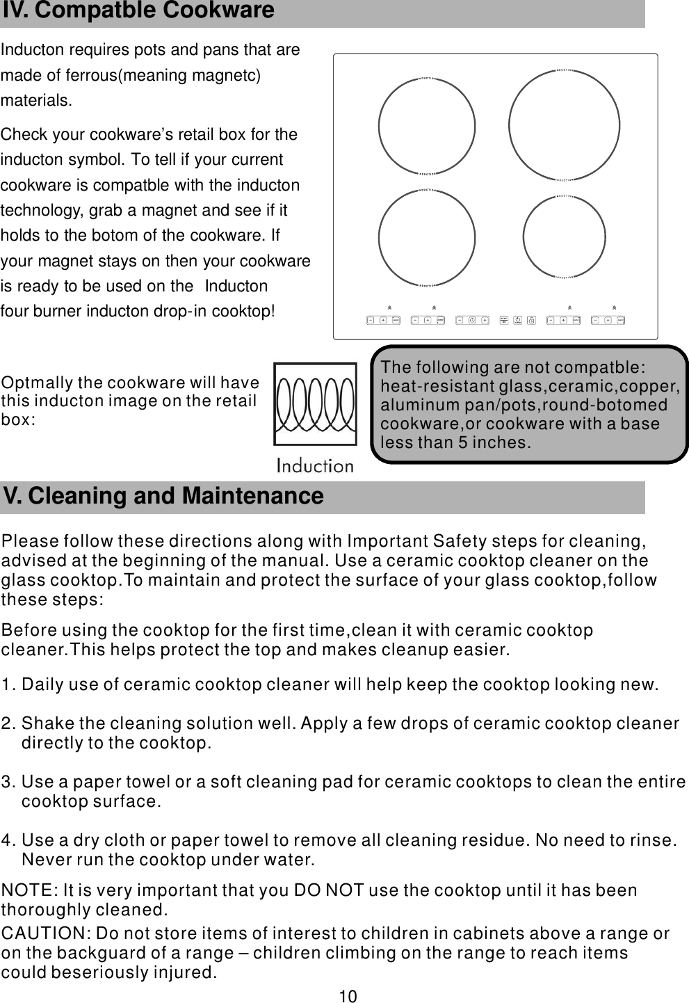 Inducton requires pots and pans that are      made of ferrous(meaning magnetc)       materials. Check your cookware’    s retail box for the     inducton symbol. To tell if your current           cookware is compatble with the inducton       technology, grab a magnet and see if it             holds to the botom of the cookware. If               your magnet stays on then your cookware             is ready to be used on the Inducton                four burner inducton drop-    in cooktop!       10 IV. Compatble Cookware The following are   not compatble:heat-resistant glass,ceramic,copper,aluminum pan/pots,round-botomed cookware,or cookware with a base less than 5 inches.        V. Cleaning and MaintenancePlease follow these directions along with Important Safety steps for cleaning, advised at the beginning of the manual. Use a ceramic cooktop cleaner on the glass cooktop.To maintain and protect the surface of your glass cooktop,follow these steps:Before using the cooktop for the first time,clean it with ceramic cooktop cleaner.This helps protect the top and makes cleanup easier.1. Daily use of ceramic cooktop cleaner will help keep the cooktop looking new.2. Shake the cleaning solution well. Apply a few drops of ceramic cooktop cleaner directly to the cooktop.3. Use a paper towel or a soft cleaning pad for ceramic cooktops to clean the entire cooktop surface.4. Use a dry cloth or paper towel to remove all cleaning residue. No need to rinse. Never run the cooktop under water. NOTE: It is very important that you DO NOT use the cooktop until it has been thoroughly cleaned. CAUTION: Do not store items of interest to children in cabinets above a range or on the backguard of a range – children climbing on the range to reach items could beseriously injured.Optmally the cookware will have this  inducton image on the retail box: