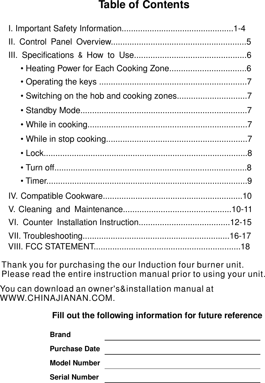 Table of Contents   I. Important Safety Information................................................1-4   II. Control Panel Overview..........................................................5                III. Specifications How to Use................................................6   &amp;               • Heating Power for Each Cooking Zone.................................6          •  ...............................................................7Operating the keys                  IV. Compatible Cookware............................................................10 V. Cleaning and Maintenance..............................................10-11     VI. Counter Installation Instruction.......................................12-15   VII. Troubleshooting...............................................................16-17             Fill out the following information for future reference                  Brand  Purchase Date  Model Number Serial Number   •  ..............................7Switching on the hob and cooking zones•  ..................................................................7Standby Mode.....•  ................................................................7While in cooking....•  ............................................................7While in stop cooking•  ...................................................................8Lock....................•  .....................................................................8Turn off.............• Timer ......................................................................9................VII . FCC STATEMENT...............................................................18       IYou can download an owner&apos;s&amp;installation manual at WWW.CHINAJIANAN.COM.  Thank you for purchasing the our Induction four burner unit.Please read the entire                         instruction manual prior to using your unit.             