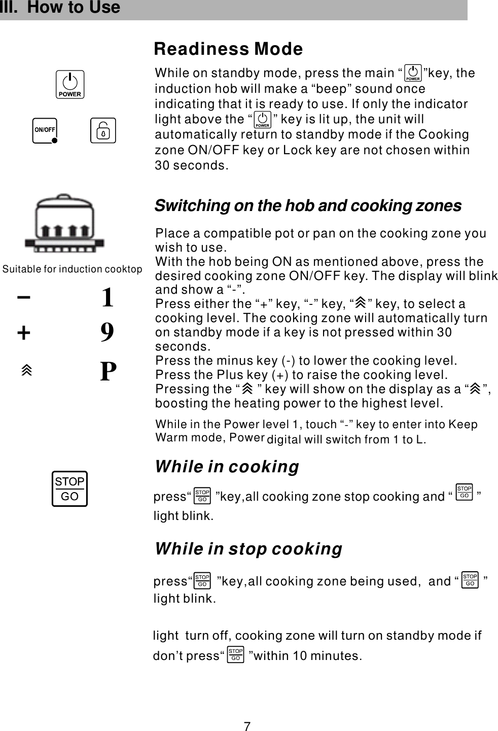 III. How to Use  7 While on standby mode, press the main  key, the induction hob will make a “beep” sound once indicating that it is ready to use. If only the indicator light above the   key is lit up, the unit will automatically return to standby mode if the Cooking zone ON/OFF key or Lock key are not chosen within 30 seconds.“      ”“      ”Readiness ModeSuitable for induction cooktop91PWhile in the Power level 1, touch “ ” key to enter into Keep Warm mode,   L.-Power digital will switch from 1 toWhile in cookingpress“       ”key all cooking zone stop and “       ”,              cookinglight blink.While in stop cooking press“       ”key all cooking zone b and “       ”,         ,       eing usedlight blink.light  turn off, cooking zone will turn on standby mode ifdon’t press within 10 minutes.                    “       ”Place a compatible pot or pan on the cooking zone you wish to use.With the hob being ON as mentioned above, press the desired cooking zone  . The display will blink and show a “-”.Press either the “+” key, “-” key,  to select a cooking level. The cooking zone will automatically turn on standby mode if a key is not pressed within 30 seconds.Press the minus key (-) to lower the cooking level.Press the Plus key (+) to raise the cooking level.ON/OFF key “    ” key,  Pressing the “     ” key will show on the display as a “    ”, boosting the heating power to the highest level.Switching on the hob and cooking zones