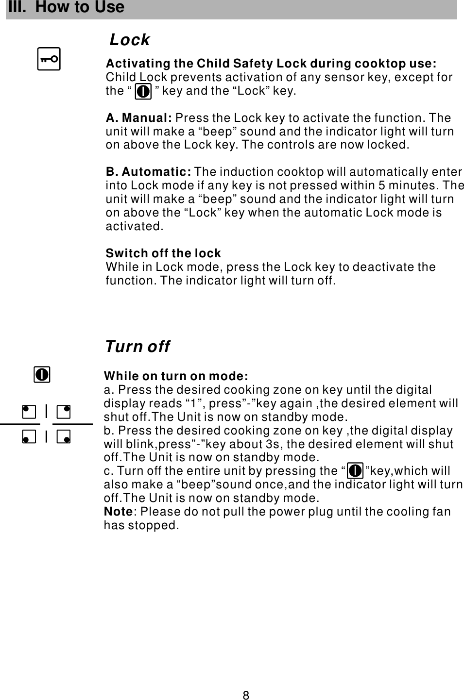 III. How to Use Lock 8 Turn offWhile on turn on mode:Note  a. Press the desired cooking zone on key until the digital display reads “1”, press”-”key again ,the desired element will shut off.The Unit is now on standby mode.b. Press the desired cooking zone on key ,the digital display will blink,press”-”key about 3s, the desired element will shut off.The Unit is now on standby mode.c. Turn off the entire unit by pressing the “      ”key,which will also make a “beep”sound once,and the indicator light will turn off.The Unit is now on standby mode.          : Please do not pull the power plug until the cooling fan has stopped.       Child Lock prevents activation of any sensor key, except for the “       ” key and the “Lock” key.Press the Lock key to activate the function. The unit will make a “beep” sound and the indicator light will turn on above the Lock key. The controls are now locked. The induction cooktop will automatically enter into Lock mode if any key is not pressed within 5 minutes. The unit will make a “beep” sound and the indicator light will turn on above the “Lock” key when the automatic Lock mode is activated.While in Lock mode, press the Lock key to deactivate the function. The indicator light will turn off.Activating the Child Safety Lock during cooktop use:A. Manual: B. Automatic:Switch off the lock