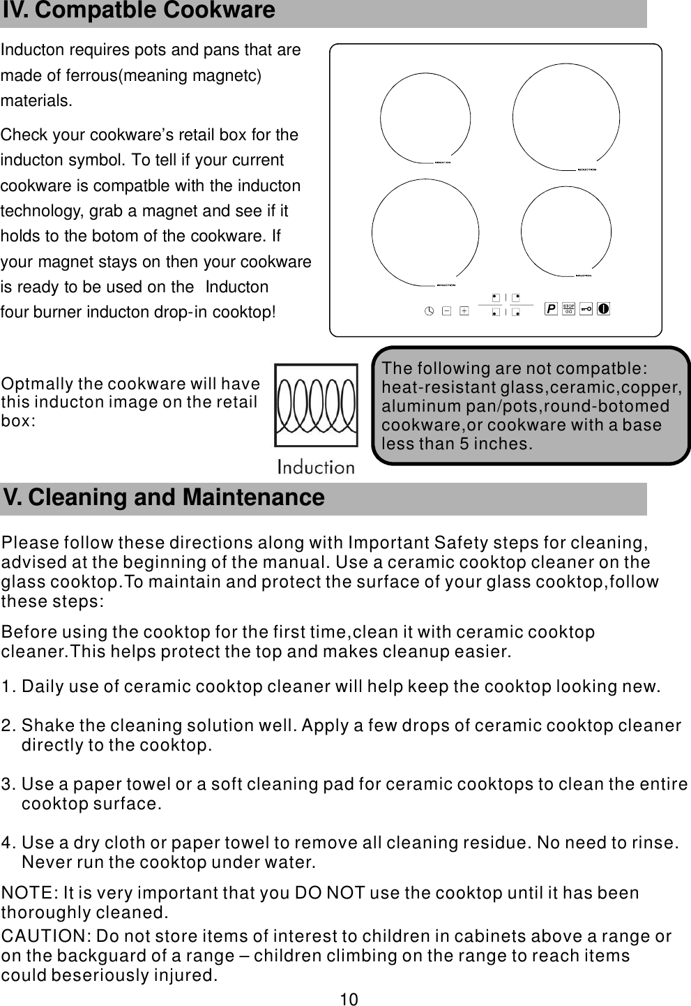 Inducton requires pots and pans that are      made of ferrous(meaning magnetc)       materials. Check your cookware’    s retail box for the     inducton symbol. To tell if your current           cookware is compatble with the inducton       technology, grab a magnet and see if it             holds to the botom of the cookware. If               your magnet stays on then your cookware             is ready to be used on the Inducton                four burner inducton drop-    in cooktop!       10 IV. Compatble Cookware The following are   not compatble:heat-resistant glass,ceramic,copper,aluminum pan/pots,round-botomed cookware,or cookware with a base less than 5 inches.        V. Cleaning and MaintenancePlease follow these directions along with Important Safety steps for cleaning, advised at the beginning of the manual. Use a ceramic cooktop cleaner on the glass cooktop.To maintain and protect the surface of your glass cooktop,follow these steps:Before using the cooktop for the first time,clean it with ceramic cooktop cleaner.This helps protect the top and makes cleanup easier.1. Daily use of ceramic cooktop cleaner will help keep the cooktop looking new.2. Shake the cleaning solution well. Apply a few drops of ceramic cooktop cleaner directly to the cooktop.3. Use a paper towel or a soft cleaning pad for ceramic cooktops to clean the entire cooktop surface.4. Use a dry cloth or paper towel to remove all cleaning residue. No need to rinse. Never run the cooktop under water. NOTE: It is very important that you DO NOT use the cooktop until it has been thoroughly cleaned. CAUTION: Do not store items of interest to children in cabinets above a range or on the backguard of a range – children climbing on the range to reach items could beseriously injured.Optmally the cookware will have this  inducton image on the retail box: