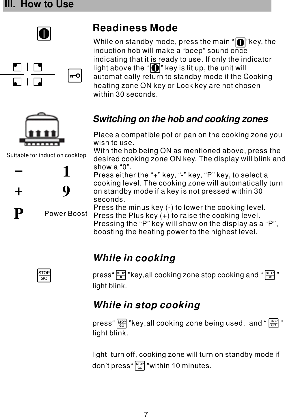 III. How to Use While on standby mode, press the main  key, the induction hob will make a “beep” sound once indicating that it is ready to use. If only the indicator light above the   key is lit up, the unit will automatically return to standby mode if the Cooking zone ON key or Lock key are not chosen within 30 seconds.“      ”“      ”heating Readiness ModeSuitable for induction cooktop91 7 Power BoostPWhile in cookingpress“       ”key all cooking zone stop and “       ”,              cookinglight blink.Switching on the hob and cooking zonesPlace a compatible pot or pan on the cooking zone you wish to use.With the hob being ON as mentioned above, press the desired cooking zone  . The display will blink and show a “0”.Press either the “+” key, “-” key,  to select a cooking level. The cooking zone will automatically turn on standby mode if a key is not pressed within 30 seconds.Press the minus key (-) to lower the cooking level.Press the Plus key (+) to raise the cooking level.ON key “P” key,  Pressing the “P” key will show on the display as a “P”, boosting the heating power to the highest level.While in stop cooking press“       ”key all cooking zone b and “       ”,         ,       eing usedlight blink.light  turn off, cooking zone will turn on standby mode ifdon’t press within 10 minutes.                    “       ”