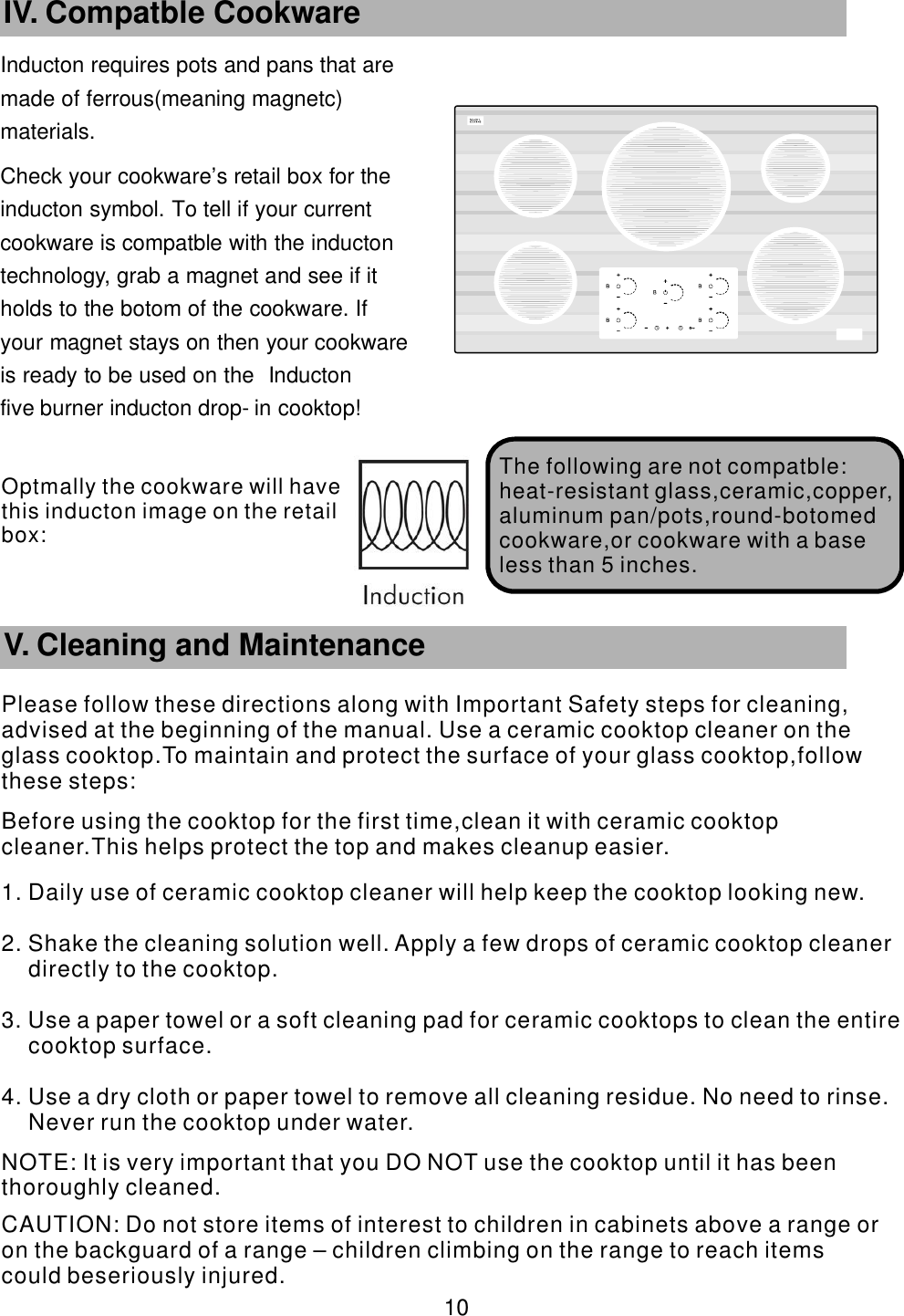 Inducton requires pots and pans that are      made of ferrous(meaning magnetc)       materials. Check your cookware’    s retail box for the     inducton symbol. To tell if your current           cookware is compatble with the inducton       technology, grab a magnet and see if it             holds to the botom of the cookware. If               your magnet stays on then your cookware             is ready to be used on the Inducton                five burner inducton drop-    in cooktop!       10 IV. Compatble Cookware The following are   not compatble:heat-resistant glass,ceramic,copper,aluminum pan/pots,round-botomed cookware,or cookware with a base less than 5 inches.        V. Cleaning and MaintenancePlease follow these directions along with Important Safety steps for cleaning, advised at the beginning of the manual. Use a ceramic cooktop cleaner on the glass cooktop.To maintain and protect the surface of your glass cooktop,follow these steps:Before using the cooktop for the first time,clean it with ceramic cooktop cleaner.This helps protect the top and makes cleanup easier.1. Daily use of ceramic cooktop cleaner will help keep the cooktop looking new.2. Shake the cleaning solution well. Apply a few drops of ceramic cooktop cleaner directly to the cooktop.3. Use a paper towel or a soft cleaning pad for ceramic cooktops to clean the entire cooktop surface.4. Use a dry cloth or paper towel to remove all cleaning residue. No need to rinse. Never run the cooktop under water. NOTE: It is very important that you DO NOT use the cooktop until it has been thoroughly cleaned. CAUTION: Do not store items of interest to children in cabinets above a range or on the backguard of a range – children climbing on the range to reach items could beseriously injured.Optmally the cookware will have this  inducton image on the retail box: