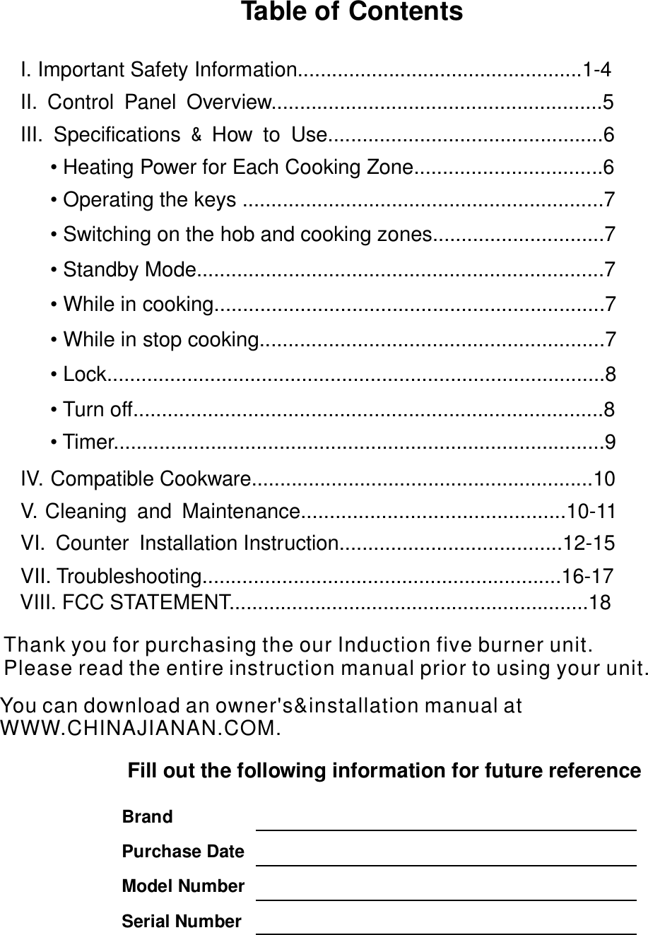 Table of Contents   I. Important Safety Information..................................................1-4   II. Control Panel Overview..........................................................5                III. Specifications How to Use................................................6   &amp;               • Heating Power for Each Cooking Zone.................................6          •  ...............................................................7Operating the keys                  IV. Compatible Cookware............................................................10 V. Cleaning and Maintenance..............................................10-11     VI. Counter Installation Instruction.......................................12-15   VII. Troubleshooting...............................................................16-17             Fill out the following information for future reference                  Brand  Purchase Date  Model Number Serial Number   •  ..............................7Switching on the hob and cooking zones•  ..................................................................7Standby Mode.....•  ................................................................7While in cooking....•  ............................................................7While in stop cooking•  ...................................................................8Lock....................•  .....................................................................8Turn off.............• Timer ......................................................................9................VII . FCC STATEMENT...............................................................18       IThank you for purchasing the our Induction five burner unit.Please read the entire                         instruction manual prior to using your unit.             You can download an owner&apos;s&amp;installation manual at WWW.CHINAJIANAN.COM.  