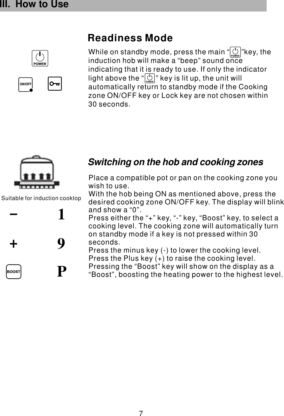 III. How to Use While on standby mode, press the main  key, the induction hob will make a “beep” sound once indicating that it is ready to use. If only the indicator light above the   key is lit up, the unit will automatically return to standby mode if the Cooking zone ON/OFF key or Lock key are not chosen within 30 seconds.“      ”“      ”Readiness ModeSuitable for induction cooktop91 7 PSwitching on the hob and cooking zonesPlace a compatible pot or pan on the cooking zone you wish to use.With the hob being ON as mentioned above, press the desired cooking zone  . The display will blink and show a “0”.Press either the “+” key, “-” key,  to select a cooking level. The cooking zone will automatically turn on standby mode if a key is not pressed within 30 seconds.Press the minus key (-) to lower the cooking level.Press the Plus key (+) to raise the cooking level.ON/OFF key “Boost” key,  Pressing the “Boost” key will show on the display as a “Boost”, boosting the heating power to the highest level.