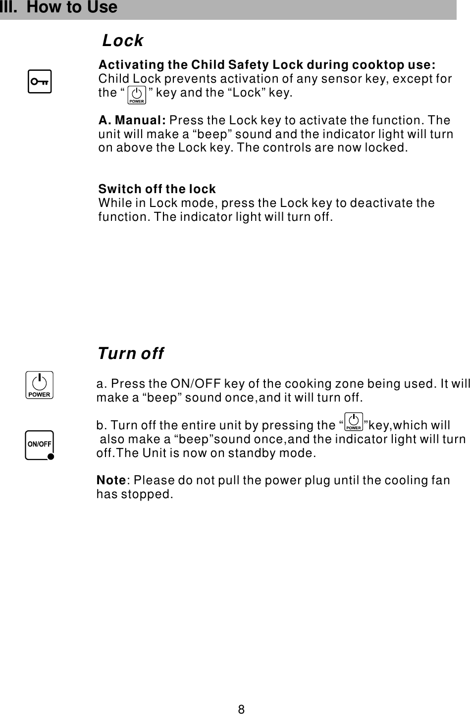 III. How to Use Lock 8 Turn offa. Press the ON/OFF key of the cooking zone being used. It will make a “beep” sound once,and it will turn off.b. Turn off the entire unit by pressing the “      ”key,which will also make a “beep”sound once,and the indicator light will turn off.The Unit is now on standby mode.            : Please do not pull the power plug until the cooling fan has stopped. Note        Child Lock prevents activation of any sensor key, except for the “       ” key and the “Lock” key.Press the Lock key to activate the function. The unit will make a “beep” sound and the indicator light will turn on above the Lock key. The controls are now locked.While in Lock mode, press the Lock key to deactivate the function. The indicator light will turn off.Activating the Child Safety Lock during cooktop use:A. Manual: Switch off the lock