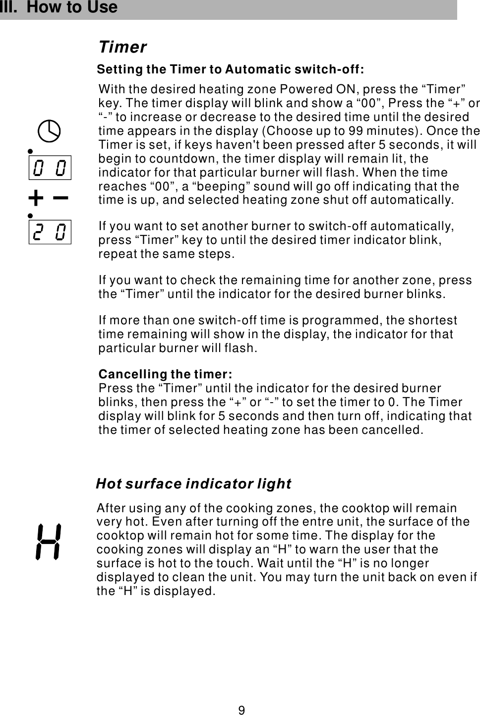 TimerSetting the Timer to Automatic switch-off:III. How to Use  9 After using any of the cooking zones, the cooktop will remain very hot. Even after turning off the entre unit, the surface of the cooktop will remain hot for some time. The display for the cooking zones will display an “H” to warn the user that the surface is hot to the touch. Wait until the “H” is no longer displayed to clean the unit. You may turn the unit back on even if the “H” is displayed.With the desired heating zone Powered ON, press the “Timer” key. The timer display will blink and show a “00”, Press the “+” or “-” to increase or decrease to the desired time until the desired time appears in the display (Choose up to 99 minutes). Once the Timer is set, if keys haven&apos;t been pressed after 5 seconds, it will begin to countdown, the timer display will remain lit, the indicator for that particular burner will flash. If you want to set another burner to switch-off automatically,  repeat the same steps.If you want to check the remaining time for another zone, press the “Timer” until the indicator for the desired burner blinks.If more than one switch-off time is programmed, the shortest time remaining will show in the display, the indicator for that particular burner will flash.Press the “Timer” until the indicator for the desired burner blinks, then press the “+” or “-” to set the timer to 0. The Timer display will blink for 5 seconds and then turn off, indicating that the timer of selected heating zone has been cancelled.Cancelling the timer:When the time reaches “00”, a “beeping” sound will go off indicating that the time is up, and selected heating zone shut off automatically.press “Timer” key to until the desired timer indicator blink, 