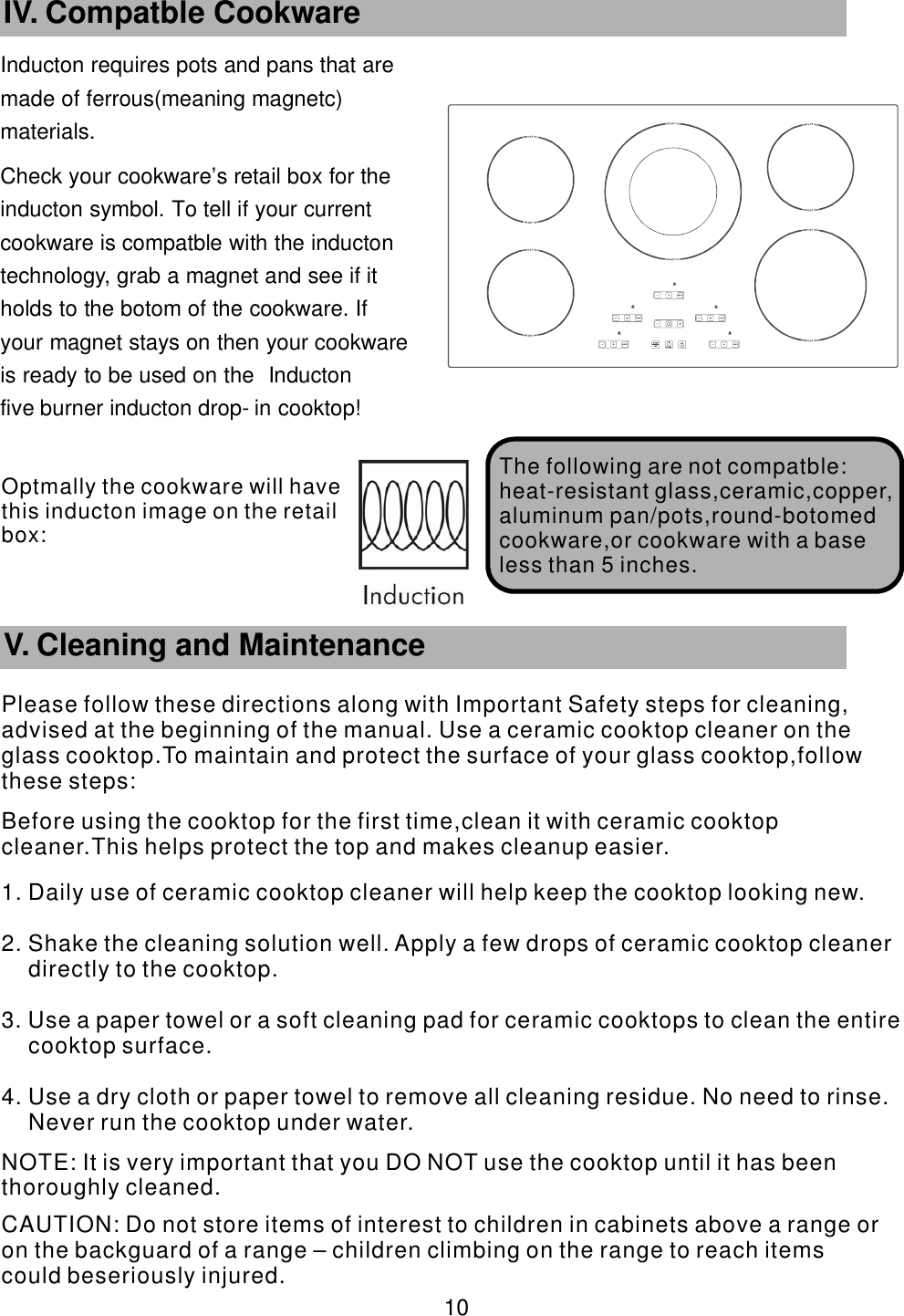 Inducton requires pots and pans that are      made of ferrous(meaning magnetc)       materials. Check your cookware’    s retail box for the     inducton symbol. To tell if your current           cookware is compatble with the inducton       technology, grab a magnet and see if it             holds to the botom of the cookware. If               your magnet stays on then your cookware             is ready to be used on the Inducton                five burner inducton drop-    in cooktop!       10 IV. Compatble Cookware The following are   not compatble:heat-resistant glass,ceramic,copper,aluminum pan/pots,round-botomed cookware,or cookware with a base less than 5 inches.        V. Cleaning and MaintenancePlease follow these directions along with Important Safety steps for cleaning, advised at the beginning of the manual. Use a ceramic cooktop cleaner on the glass cooktop.To maintain and protect the surface of your glass cooktop,follow these steps:Before using the cooktop for the first time,clean it with ceramic cooktop cleaner.This helps protect the top and makes cleanup easier.1. Daily use of ceramic cooktop cleaner will help keep the cooktop looking new.2. Shake the cleaning solution well. Apply a few drops of ceramic cooktop cleaner directly to the cooktop.3. Use a paper towel or a soft cleaning pad for ceramic cooktops to clean the entire cooktop surface.4. Use a dry cloth or paper towel to remove all cleaning residue. No need to rinse. Never run the cooktop under water. NOTE: It is very important that you DO NOT use the cooktop until it has been thoroughly cleaned. CAUTION: Do not store items of interest to children in cabinets above a range or on the backguard of a range – children climbing on the range to reach items could beseriously injured.Optmally the cookware will have this  inducton image on the retail box: