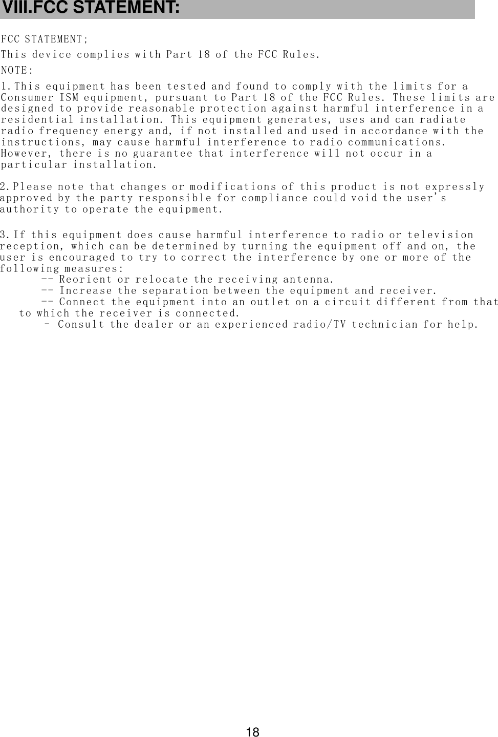 VIII.FCC STATEMENT:Th is devi ce co mpli es with Part 1 8 of the FC C Rule s.FCC STA TE ME NT;NO TE:  18 2. Plea se not e that chan ges or mo dif icat ions of this p rod uct is no t expr essly ap prov ed by th e p arty resp onsi ble for comp liance co uld void the user &apos;s au thor ity to opera te th e e quip men t.1. This eq uip men t h as be en test ed an d f ound t o comp ly wi th the li mit s f or a Co nsum er ISM equip men t, pur suan t to Par t 1 8 of the FCC Rul es. Th ese li mit s are de sign ed to pr ovid e reasona ble pr ote ctio n a gainst ha rmf ul int erference in a re side ntia l ins tall ati on. Th is equ ipm ent gener ates , u ses and can radia te ra dio fre que ncy en erg y and, if n ot ins talled an d u sed in a ccor dance wit h the in stru ctio ns, may cau se har mful i nte rfer ence to radi o com muni cations. Ho weve r, the re is no guara ntee t hat in terf erence wi ll no t o ccur i n a pa rtic ular i nst alla tio n.3. If this e qui pmen t does c ause h arm ful int erf ere nce to radio or t ele visi on re cept ion, w hic h c an be de term ine d by turn ing the equ ipm ent off a nd on, the us er is enc our aged to try to co rre ct the in ter fere nce by o ne or mo re of the fo llow ing me asu res: -- Re orie nt or re loc ate th e r ece ivi ng antenn a.  -- In crea se th e s eparat ion bet wee n the equ ipment an d rec eive r. -- Con nect th e eq uipm ent int o an ou tle t on a c ircuit dif fer ent from th at to wh ich th e rece iver is conn ect ed. – Con sult th e dea ler or a n e xper ien ced radio /TV techn icia n for he lp.