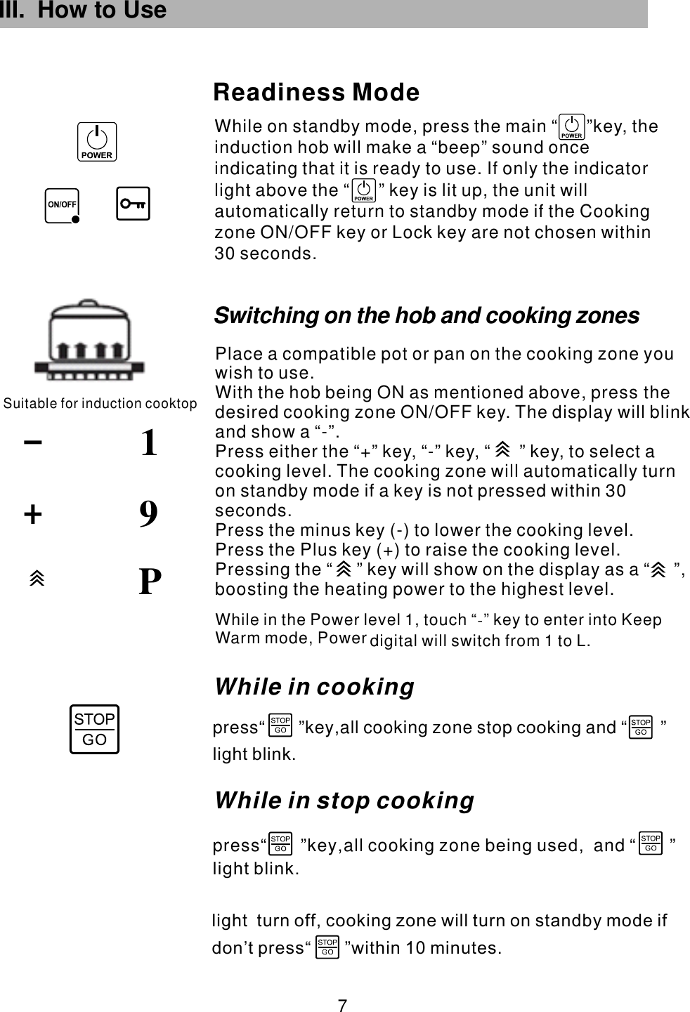 III. How to Use While on standby mode, press the main  key, the induction hob will make a “beep” sound once indicating that it is ready to use. If only the indicator light above the   key is lit up, the unit will automatically return to standby mode if the Cooking zone ON/OFF key or Lock key are not chosen within 30 seconds.“      ”“      ”Readiness ModeSuitable for induction cooktop91 7 PWhile in the Power level 1, touch “ ” key to enter into Keep Warm mode,   L.-Power digital will switch from 1 toWhile in cookingpress“       ”key all cooking zone stop and “       ”,              cookinglight blink.While in stop cooking press“       ”key all cooking zone b and “       ”,         ,       eing usedlight blink.light  turn off, cooking zone will turn on standby mode ifdon’t press within 10 minutes.                    “       ”Switching on the hob and cooking zonesPlace a compatible pot or pan on the cooking zone you wish to use.With the hob being ON as mentioned above, press the desired cooking zone  . The display will blink and show a “-”.Press either the “+” key, “-” key,  to select a cooking level. The cooking zone will automatically turn on standby mode if a key is not pressed within 30 seconds.Press the minus key (-) to lower the cooking level.Press the Plus key (+) to raise the cooking level.ON/OFF key “      ” key,  Pressing the “     ” key will show on the display as a “     ”, boosting the heating power to the highest level.