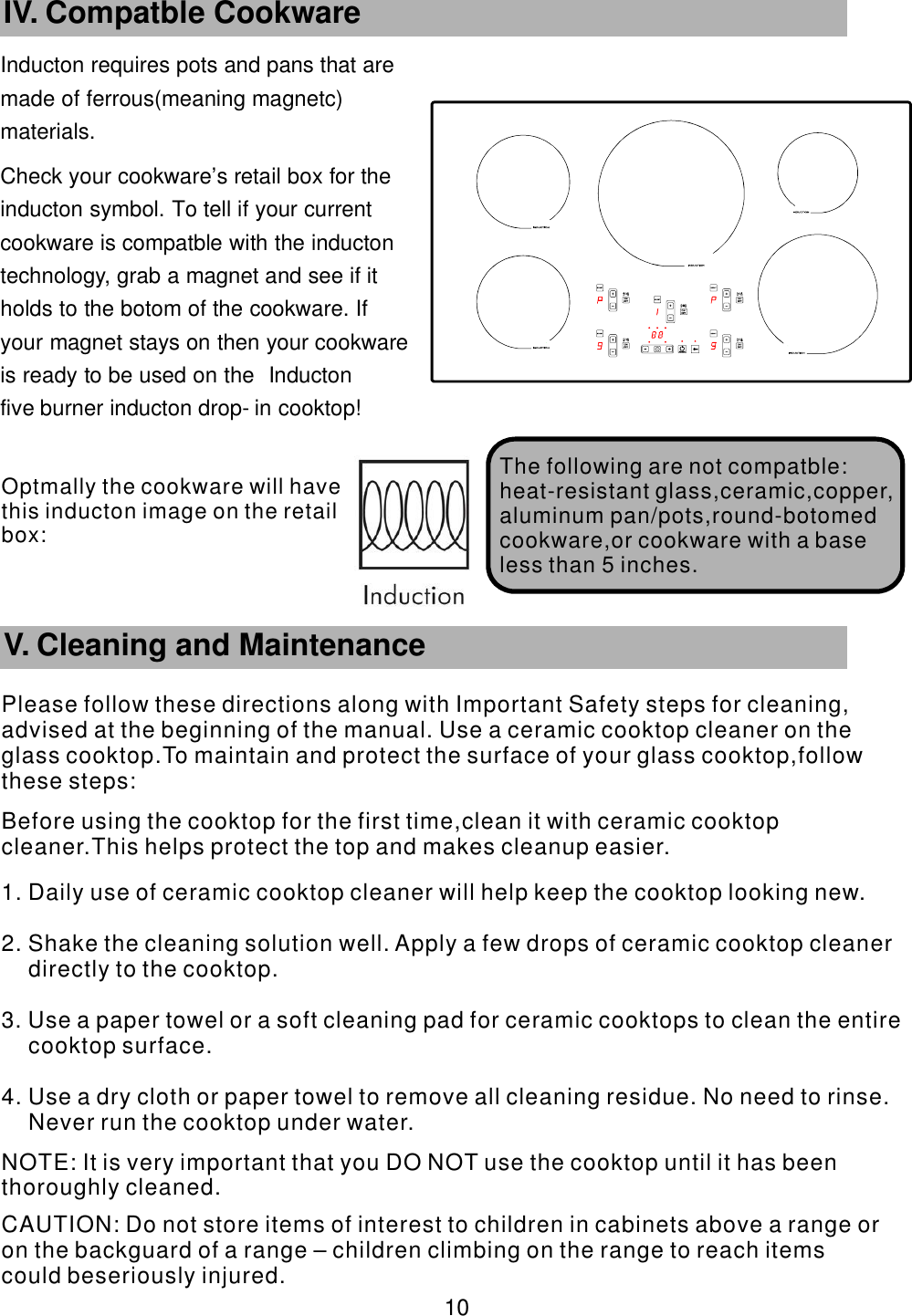 Inducton requires pots and pans that are      made of ferrous(meaning magnetc)       materials. Check your cookware’    s retail box for the     inducton symbol. To tell if your current           cookware is compatble with the inducton       technology, grab a magnet and see if it             holds to the botom of the cookware. If               your magnet stays on then your cookware             is ready to be used on the Inducton                five burner inducton drop-    in cooktop!       10 IV. Compatble Cookware The following are   not compatble:heat-resistant glass,ceramic,copper,aluminum pan/pots,round-botomed cookware,or cookware with a base less than 5 inches.        V. Cleaning and MaintenancePlease follow these directions along with Important Safety steps for cleaning, advised at the beginning of the manual. Use a ceramic cooktop cleaner on the glass cooktop.To maintain and protect the surface of your glass cooktop,follow these steps:Before using the cooktop for the first time,clean it with ceramic cooktop cleaner.This helps protect the top and makes cleanup easier.1. Daily use of ceramic cooktop cleaner will help keep the cooktop looking new.2. Shake the cleaning solution well. Apply a few drops of ceramic cooktop cleaner directly to the cooktop.3. Use a paper towel or a soft cleaning pad for ceramic cooktops to clean the entire cooktop surface.4. Use a dry cloth or paper towel to remove all cleaning residue. No need to rinse. Never run the cooktop under water. NOTE: It is very important that you DO NOT use the cooktop until it has been thoroughly cleaned. CAUTION: Do not store items of interest to children in cabinets above a range or on the backguard of a range – children climbing on the range to reach items could beseriously injured.Optmally the cookware will have this  inducton image on the retail box: