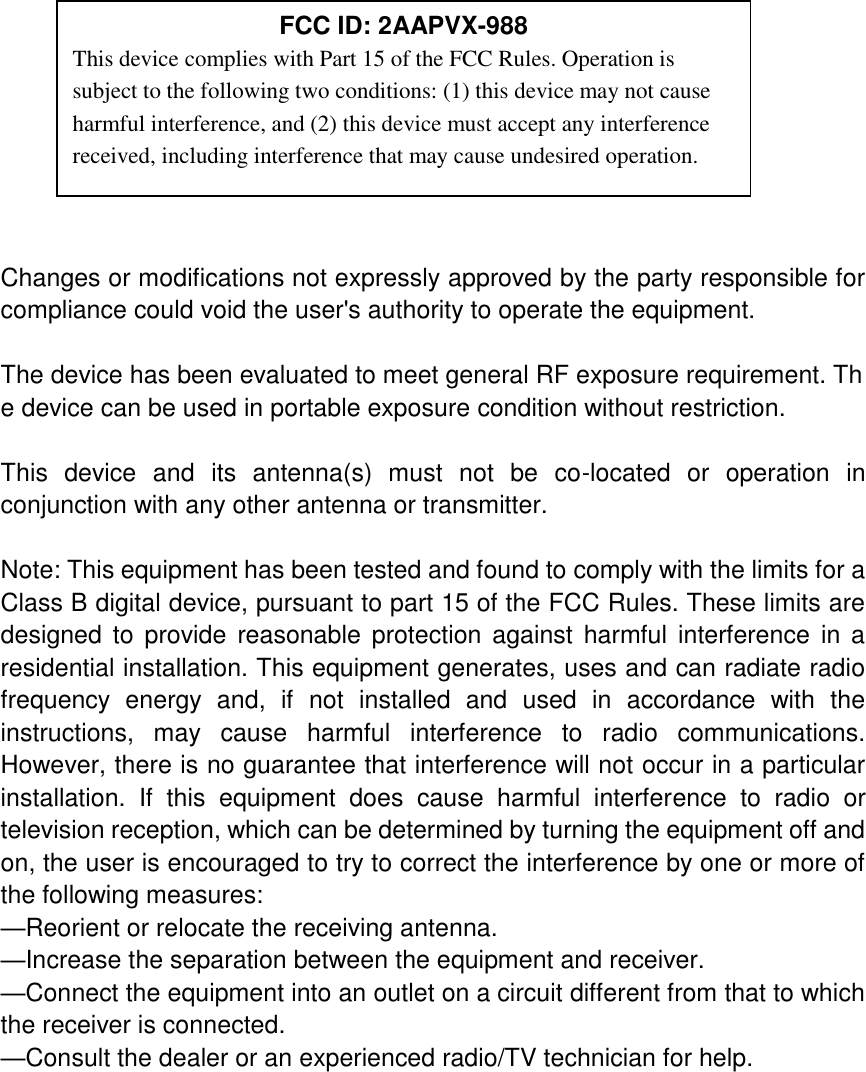           Changes or modifications not expressly approved by the party responsible for compliance could void the user&apos;s authority to operate the equipment.  The device has been evaluated to meet general RF exposure requirement. The device can be used in portable exposure condition without restriction.    This  device  and  its  antenna(s)  must  not  be  co-located  or  operation  in conjunction with any other antenna or transmitter.  Note: This equipment has been tested and found to comply with the limits for a Class B digital device, pursuant to part 15 of the FCC Rules. These limits are designed  to  provide  reasonable protection against  harmful  interference  in  a residential installation. This equipment generates, uses and can radiate radio frequency  energy  and,  if  not  installed  and  used  in  accordance  with  the instructions,  may  cause  harmful  interference  to  radio  communications. However, there is no guarantee that interference will not occur in a particular installation.  If  this  equipment  does  cause  harmful  interference  to  radio  or television reception, which can be determined by turning the equipment off and on, the user is encouraged to try to correct the interference by one or more of the following measures: —Reorient or relocate the receiving antenna. —Increase the separation between the equipment and receiver. —Connect the equipment into an outlet on a circuit different from that to which the receiver is connected. —Consult the dealer or an experienced radio/TV technician for help.  FCC ID: 2AAPVX-988 This device complies with Part 15 of the FCC Rules. Operation is subject to the following two conditions: (1) this device may not cause harmful interference, and (2) this device must accept any interference received, including interference that may cause undesired operation. 