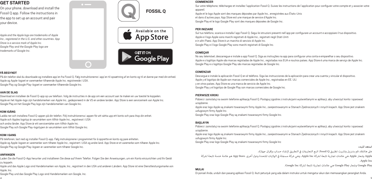 4 5FOSSIL QFÅ BEGYNDTPå din telefon skal du downloade og installere app’en fra Fossil Q. Følg instruktionerne i app’en til opsætning af en konto og til at danne par med din enhed. Apple og Apple-logoet er varemærker tilhørende Apple Inc. registrerede i USA.Google Play og Google Play-logoet er varemærker tilhørende Google Inc.AAN DE SLAG Download en installeer de Fossil Q-app op uw telefoon. Volg de instructies in de app om een account aan te maken en uw toestel te koppelen. Apple en het Apple-logo zijn handelsmerken van Apple Inc., gedeponeerd in de VS en andere landen. App Store is een servicemerk van Apple Inc.Google Play en het Google Play logo zijn handelsmerken van Google Inc.KOM IGÅNGLadda ner och installera Fossil Q-appen på din telefon. Följ instruktionerna i appen för att sätta upp ett konto och para ihop din enhet.Apple och Apples logotyp är varumärken som tillhör Apple Inc., registrerat i USAoch andra länder. App Store är ett servicemärke som tillhör Apple Inc.Google Play och Google Play-logotypen är varumärken som tillhör Google Inc.KOM I GANGPå telefonen, last ned og installer Fossil Q-app. Følg instruksjonene i programmet for å opprette en konto og pare enheten.Apple og Apple-logoen er varemerker som tilhører Apple Inc., registrert i USA og andre land. App Store er et varemerke som tilhører Apple Inc.Google Play og Google Play-logoen er varemerker som tilhører Google Inc.ANFANGENLaden Sie die Fossil Q-App herunter und installieren Sie diese auf Ihrem Telefon. Folgen Sie den Anweisungen, um ein Konto einzurichten und Ihr Gerät zu koppeln.Apple und das Apple Logo sind Handelsmarken von Apple, Inc., registriert in den USA und anderen Ländern. App Store ist eine Dienstleistungsmarke von Apple, Inc.Google Play und das Google Play Logo sind Handelsmarken von Google, Inc.GET STARTEDOn your phone, download and install the Fossil Q app. Follow the instructions in the app to set up an account and pair your device.Apple and the Apple logo are trademarks of Apple Inc., registered in the U.S. and other countries. App Store is a service mark of Apple Inc. Google Play and the Google Play logo are trademarks of Google Inc.COMMENCERSur votre téléphone, téléchargez et installez l’application Fossil Q. Suivez les instructions de l’application pour conﬁgurer votre compte et y associer votre appareil.Apple et le logo Apple sont des marques déposées par Apple Inc., enregistrées aux États-Uniset dans d’autres pays. App Store est une marque de service d’Apple Inc.Google Play et le logo Google Play sont des marques déposées de Google Inc.PER INIZIARESul tuo telefono, scarica e installa l’app Fossil Q. Segui le istruzioni presenti nell’app per conﬁgurare un account e accoppiare il tuo dispositivo.Apple e il logo Apple sono marchi registrati di Apple Inc., registrati negli Stati Uniti e in altri Paesi. App Store è un marchio di servizio di Apple Inc.Google Play e il logo Google Play sono marchi registrati di Google Inc.COMEÇARNo seu telemóvel, descarregue e instale a app Fossil Q. Siga as instruções na app para conﬁgurar uma conta e emparelhar o seu dispositivo.Apple e o logótipo Apple são marcas registadas de Apple Inc., registadas nos EUA e noutros países. App Store é uma marca de serviço de Apple Inc.Google Play e o logótipo Google Play são marcas registadas de Google Inc.COMENZARDescargue e instale la aplicación Fossil Q en el teléfono. Siga las instrucciones de la aplicación para crear una cuenta y vincular el dispositivo.Apple y el logotipo de Apple son marcas comerciales de Apple Inc., registradas en EE. UU.y en otros países. App Store es una marca de servicio de Apple Inc.Google Play y el logotipo de Google Play son marcas comerciales de Google Inc.PIERWSZE KROKIPobierz i zainstaluj na swoim telefonie aplikację Fossil Q. Postępuj zgodnie z instrukcjami wyświetlanymi w aplikacji, aby utworzyć konto i sparować urządzenie.Apple oraz logo Apple są znakami towarowymi ﬁrmy Apple Inc., zarejestrowanymi w Stanach Zjednoczonych i innych krajach. App Store jest znakiem usługowym ﬁrmy Apple Inc.Google Play oraz logo Google Play są znakami towarowymi ﬁrmy Google Inc.BAŞLAYINPobierz i zainstaluj na swoim telefonie aplikację Fossil Q. Postępuj zgodnie z instrukcjami wyświetlanymi w aplikacji, aby utworzyć konto i sparować urządzenie.Apple oraz logo Apple są znakami towarowymi ﬁrmy Apple Inc., zarejestrowanymi w Stanach Zjednoczonych i innych krajach. App Store jest znakiem usługowym ﬁrmy Apple Inc.Google Play oraz logo Google Play są znakami towarowymi ﬁrmy Google Inc .        .Fossil Q            App Store .        .Apple Inc      Apple  Apple.Apple Inc.Google Inc      Google Play  Google PlayMULAIDi ponsel Anda, unduh dan pasang aplikasi Fossil Q. Ikuti petunjuk yang ada dalam instruksi untuk mengatur akun dan memasangkan perangkat Anda.