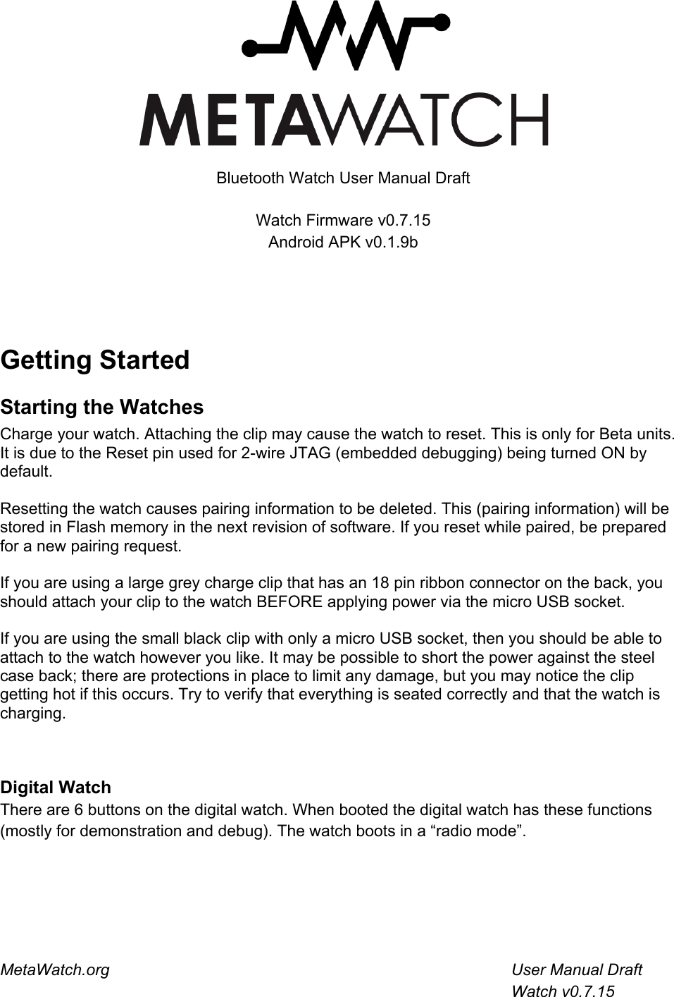  Bluetooth Watch User Manual Draft Watch Firmware v0.7.15Android APK v0.1.9b   Getting StartedStarting the WatchesCharge your watch. Attaching the clip may cause the watch to reset. This is only for Beta units. It is due to the Reset pin used for 2-wire JTAG (embedded debugging) being turned ON by default. Resetting the watch causes pairing information to be deleted. This (pairing information) will be stored in Flash memory in the next revision of software. If you reset while paired, be prepared for a new pairing request. If you are using a large grey charge clip that has an 18 pin ribbon connector on the back, you should attach your clip to the watch BEFORE applying power via the micro USB socket. If you are using the small black clip with only a micro USB socket, then you should be able to attach to the watch however you like. It may be possible to short the power against the steel case back; there are protections in place to limit any damage, but you may notice the clip getting hot if this occurs. Try to verify that everything is seated correctly and that the watch is charging.  Digital WatchThere are 6 buttons on the digital watch. When booted the digital watch has these functions (mostly for demonstration and debug). The watch boots in a “radio mode”. MetaWatch.org         User Manual Draft          APK v0.1.9b        Watch v0.7.15