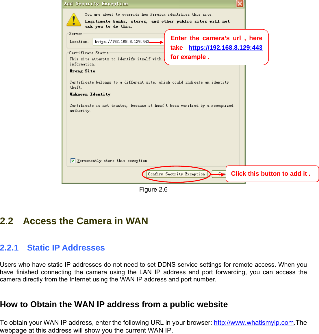                                                        88  Figure 2.6  2.2    Access the Camera in WAN 2.2.1  Static IP Addresses Users who have static IP addresses do not need to set DDNS service settings for remote access. When you have finished connecting the camera using the LAN IP address and port forwarding, you can access the camera directly from the Internet using the WAN IP address and port number.     How to Obtain the WAN IP address from a public website  To obtain your WAN IP address, enter the following URL in your browser: http://www.whatismyip.com.The webpage at this address will show you the current WAN IP.  Enter the camera’s url , here take  https://192.168.8.129:443  for example . Click this button to add it . 