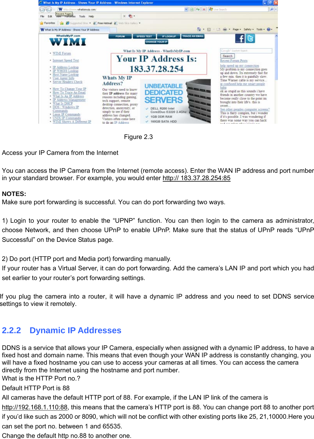                                                        99   Figure 2.3  Access your IP Camera from the Internet  You can access the IP Camera from the Internet (remote access). Enter the WAN IP address and port number in your standard browser. For example, you would enter http:// 183.37.28.254:85  NOTES: Make sure port forwarding is successful. You can do port forwarding two ways.    1) Login to your router to enable the “UPNP” function. You can then login to the camera as administrator, choose Network, and then choose UPnP to enable UPnP. Make sure that the status of UPnP reads “UPnP Successful” on the Device Status page.  2) Do port (HTTP port and Media port) forwarding manually.   If your router has a Virtual Server, it can do port forwarding. Add the camera’s LAN IP and port which you had set earlier to your router’s port forwarding settings.    If you plug the camera into a router, it will have a dynamic IP address and you need to set DDNS service settings to view it remotely.  2.2.2  Dynamic IP Addresses DDNS is a service that allows your IP Camera, especially when assigned with a dynamic IP address, to have a fixed host and domain name. This means that even though your WAN IP address is constantly changing, you will have a fixed hostname you can use to access your cameras at all times. You can access the camera directly from the Internet using the hostname and port number.   What is the HTTP Port no.? Default HTTP Port is 88   All cameras have the default HTTP port of 88. For example, if the LAN IP link of the camera is http://192.168.1.110:88, this means that the camera’s HTTP port is 88. You can change port 88 to another port if you’d like such as 2000 or 8090, which will not be conflict with other existing ports like 25, 21,10000.Here you can set the port no. between 1 and 65535.   Change the default http no.88 to another one. 