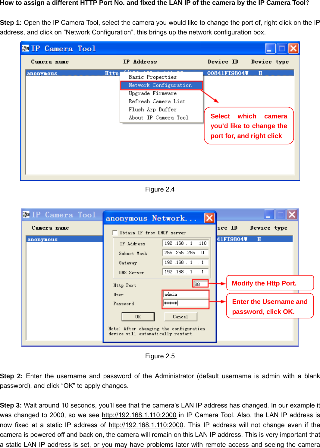                                                        10 10 How to assign a different HTTP Port No. and fixed the LAN IP of the camera by the IP Camera Tool？  Step 1: Open the IP Camera Tool, select the camera you would like to change the port of, right click on the IP address, and click on ”Network Configuration”, this brings up the network configuration box.  Figure 2.4   Figure 2.5  Step 2: Enter the username and password of the Administrator (default username is admin with a blank password), and click “OK” to apply changes.    Step 3: Wait around 10 seconds, you’ll see that the camera’s LAN IP address has changed. In our example it was changed to 2000, so we see http://192.168.1.110:2000 in IP Camera Tool. Also, the LAN IP address is now fixed at a static IP address of http://192.168.1.110:2000. This IP address will not change even if the camera is powered off and back on, the camera will remain on this LAN IP address. This is very important that a static LAN IP address is set, or you may have problems later with remote access and seeing the camera Select which camera you’d like to change the port for, and right click Modify the Http Port.Enter the Username and password, click OK.