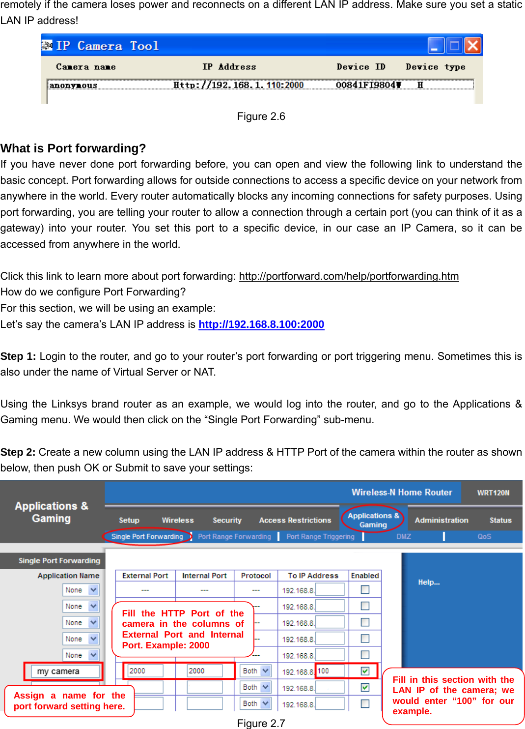                                                        11 11 remotely if the camera loses power and reconnects on a different LAN IP address. Make sure you set a static LAN IP address!  Figure 2.6  What is Port forwarding?  If you have never done port forwarding before, you can open and view the following link to understand the basic concept. Port forwarding allows for outside connections to access a specific device on your network from anywhere in the world. Every router automatically blocks any incoming connections for safety purposes. Using port forwarding, you are telling your router to allow a connection through a certain port (you can think of it as a gateway) into your router. You set this port to a specific device, in our case an IP Camera, so it can be accessed from anywhere in the world.    Click this link to learn more about port forwarding: http://portforward.com/help/portforwarding.htm  How do we configure Port Forwarding? For this section, we will be using an example:   Let’s say the camera’s LAN IP address is http://192.168.8.100:2000  Step 1: Login to the router, and go to your router’s port forwarding or port triggering menu. Sometimes this is also under the name of Virtual Server or NAT.    Using the Linksys brand router as an example, we would log into the router, and go to the Applications &amp; Gaming menu. We would then click on the “Single Port Forwarding” sub-menu.  Step 2: Create a new column using the LAN IP address &amp; HTTP Port of the camera within the router as shown below, then push OK or Submit to save your settings:  Figure 2.7 Fill the HTTP Port of the camera in the columns of External Port and Internal Port. Example: 2000 Fill in this section with the LAN IP of the camera; we would enter “100” for our example. Assign a name for the port forward setting here. 