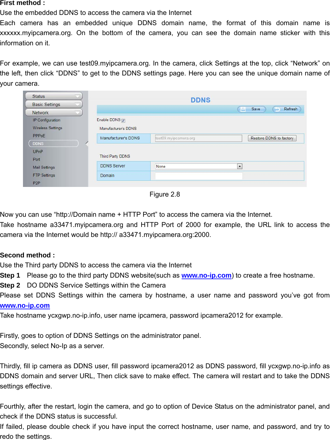                                                        12 12  First method : Use the embedded DDNS to access the camera via the Internet   Each camera has an embedded unique DDNS domain name, the format of this domain name is xxxxxx.myipcamera.org. On the bottom of the camera, you can see the domain name sticker with this information on it.  For example, we can use test09.myipcamera.org. In the camera, click Settings at the top, click “Network” on the left, then click “DDNS” to get to the DDNS settings page. Here you can see the unique domain name of your camera.  Figure 2.8  Now you can use “http://Domain name + HTTP Port” to access the camera via the Internet. Take hostname a33471.myipcamera.org and HTTP Port of 2000 for example, the URL link to access the camera via the Internet would be http:// a33471.myipcamera.org:2000.  Second method : Use the Third party DDNS to access the camera via the Internet   Step 1    Please go to the third party DDNS website(such as www.no-ip.com) to create a free hostname. Step 2    DO DDNS Service Settings within the Camera Please set DDNS Settings within the camera by hostname, a user name and password you’ve got from www.no-ip.com Take hostname ycxgwp.no-ip.info, user name ipcamera, password ipcamera2012 for example.  Firstly, goes to option of DDNS Settings on the administrator panel. Secondly, select No-Ip as a server.  Thirdly, fill ip camera as DDNS user, fill password ipcamera2012 as DDNS password, fill ycxgwp.no-ip.info as DDNS domain and server URL, Then click save to make effect. The camera will restart and to take the DDNS settings effective.  Fourthly, after the restart, login the camera, and go to option of Device Status on the administrator panel, and check if the DDNS status is successful. If failed, please double check if you have input the correct hostname, user name, and password, and try to redo the settings.  