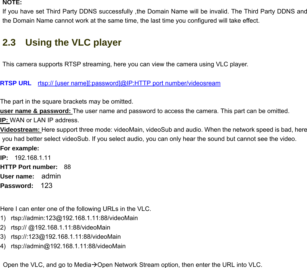                                                        13 13 NOTE: If you have set Third Party DDNS successfully ,the Domain Name will be invalid. The Third Party DDNS and the Domain Name cannot work at the same time, the last time you configured will take effect. 2.3    Using the VLC player This camera supports RTSP streaming, here you can view the camera using VLC player.  RTSP URL    rtsp:// [user name][:password]@IP:HTTP port number/videosream  The part in the square brackets may be omitted. user name &amp; password: The user name and password to access the camera. This part can be omitted. IP: WAN or LAN IP address. Videostream: Here support three mode: videoMain, videoSub and audio. When the network speed is bad, here you had better select videoSub. If you select audio, you can only hear the sound but cannot see the video. For example: IP:  192.168.1.11 HTTP Port number:  88 User name:  admin Password:  123  Here I can enter one of the following URLs in the VLC. 1) rtsp://admin:123@192.168.1.11:88/videoMain 2) rtsp:// @192.168.1.11:88/videoMain 3) rtsp://:123@192.168.1.11:88/videoMain 4) rtsp://admin@192.168.1.11:88/videoMain  Open the VLC, and go to MediaÆOpen Network Stream option, then enter the URL into VLC. 