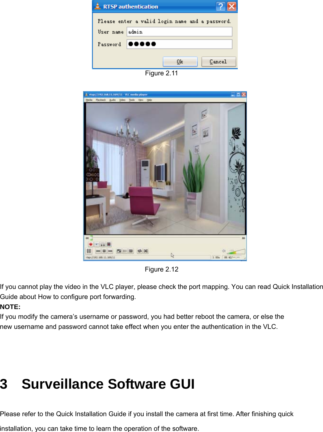                                                        15 15  Figure 2.11   Figure 2.12  If you cannot play the video in the VLC player, please check the port mapping. You can read Quick Installation Guide about How to configure port forwarding. NOTE: If you modify the camera’s username or password, you had better reboot the camera, or else the   new username and password cannot take effect when you enter the authentication in the VLC.   3  Surveillance Software GUI Please refer to the Quick Installation Guide if you install the camera at first time. After finishing quick installation, you can take time to learn the operation of the software. 