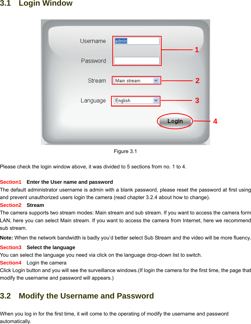                                                        16 16 3.1  Login Window Figure 3.1  Please check the login window above, it was divided to 5 sections from no. 1 to 4.  Section1    Enter the User name and password The default administrator username is admin with a blank password, please reset the password at first using and prevent unauthorized users login the camera (read chapter 3.2.4 about how to change).     Section2  Stream The camera supports two stream modes: Main stream and sub stream. If you want to access the camera form LAN, here you can select Main stream. If you want to access the camera from Internet, here we recommend sub stream.   Note: When the network bandwidth is badly you’d better select Sub Stream and the video will be more fluency. Section3    Select the language You can select the language you need via click on the language drop-down list to switch. Section4    Login the camera Click Login button and you will see the surveillance windows.(If login the camera for the first time, the page that modify the username and password will appears.) 3.2    Modify the Username and Password When you log in for the first time, it will come to the operating of modify the username and password automatically. 2 3 4 1 