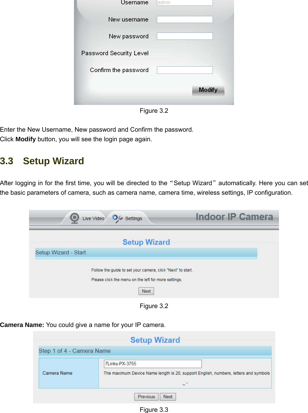                                                        17 17  Figure 3.2  Enter the New Username, New password and Confirm the password. Click Modify button, you will see the login page again. 3.3  Setup Wizard After logging in for the first time, you will be directed to the“Setup Wizard”automatically. Here you can set the basic parameters of camera, such as camera name, camera time, wireless settings, IP configuration.    Figure 3.2   Camera Name: You could give a name for your IP camera.  Figure 3.3 