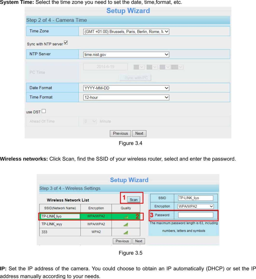                                                        18 18  System Time: Select the time zone you need to set the date, time,format, etc.   Figure 3.4  Wireless networks: Click Scan, find the SSID of your wireless router, select and enter the password.      Figure 3.5  IP: Set the IP address of the camera. You could choose to obtain an IP automatically (DHCP) or set the IP address manually according to your needs. 