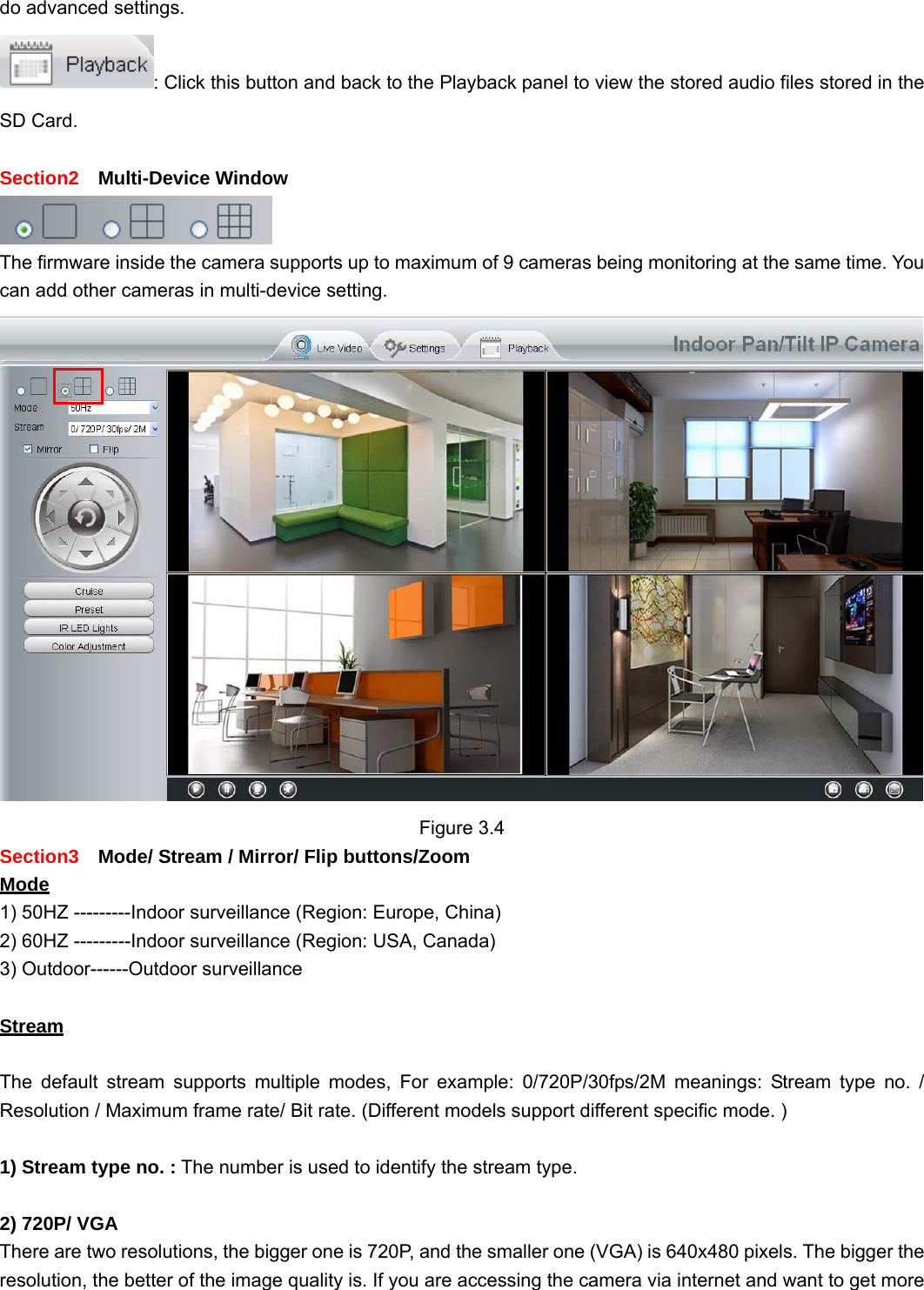                                                        20 20 do advanced settings. : Click this button and back to the Playback panel to view the stored audio files stored in the SD Card.  Section2  Multi-Device Window  The firmware inside the camera supports up to maximum of 9 cameras being monitoring at the same time. You can add other cameras in multi-device setting.  Figure 3.4 Section3    Mode/ Stream / Mirror/ Flip buttons/Zoom   Mode 1) 50HZ ---------Indoor surveillance (Region: Europe, China) 2) 60HZ ---------Indoor surveillance (Region: USA, Canada) 3) Outdoor------Outdoor surveillance  Stream  The default stream supports multiple modes, For example: 0/720P/30fps/2M meanings: Stream type no. / Resolution / Maximum frame rate/ Bit rate. (Different models support different specific mode. )  1) Stream type no. : The number is used to identify the stream type.  2) 720P/ VGA There are two resolutions, the bigger one is 720P, and the smaller one (VGA) is 640x480 pixels. The bigger the resolution, the better of the image quality is. If you are accessing the camera via internet and want to get more 