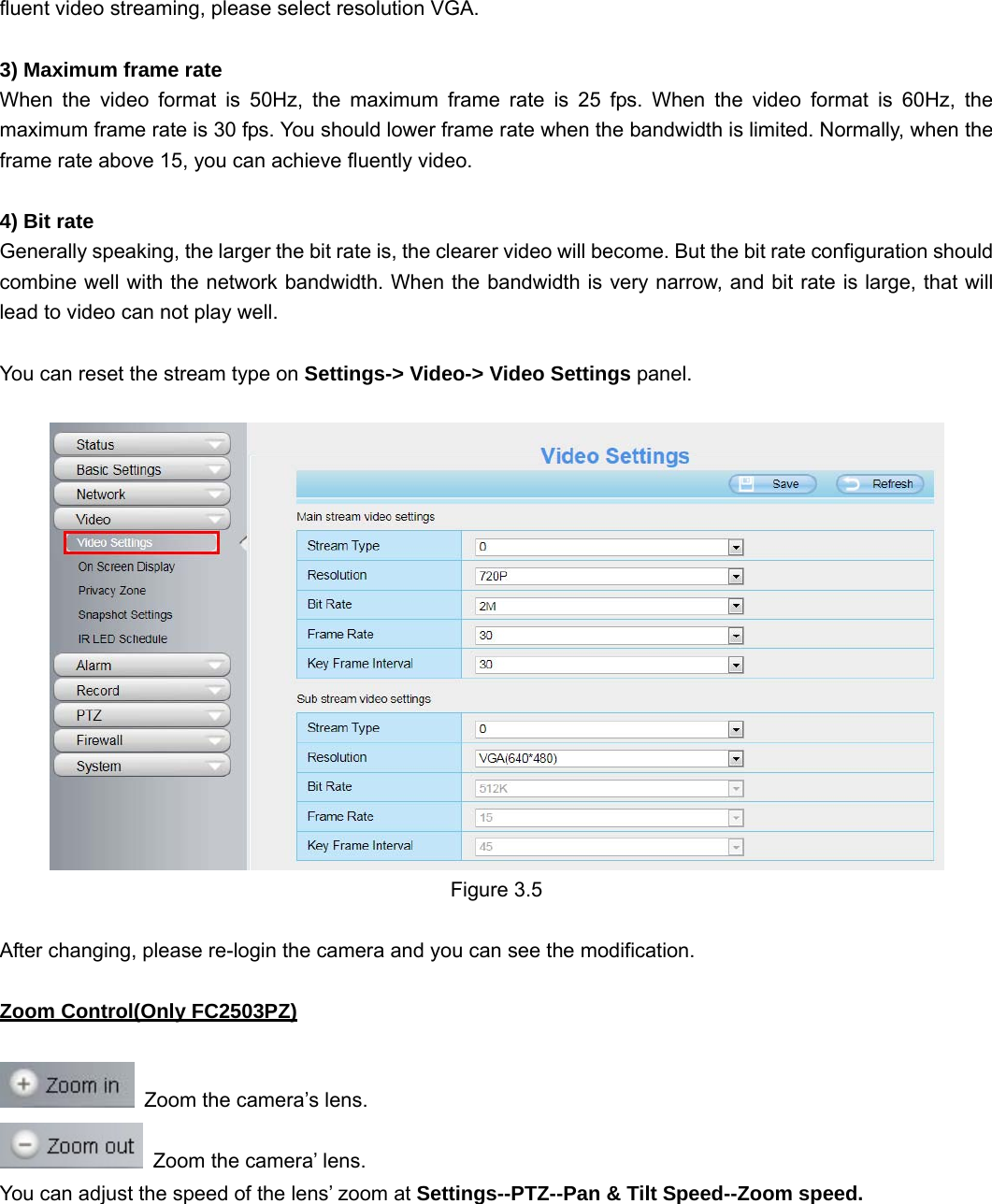                                                        21 21 fluent video streaming, please select resolution VGA.  3) Maximum frame rate When the video format is 50Hz, the maximum frame rate is 25 fps. When the video format is 60Hz, the maximum frame rate is 30 fps. You should lower frame rate when the bandwidth is limited. Normally, when the frame rate above 15, you can achieve fluently video.    4) Bit rate Generally speaking, the larger the bit rate is, the clearer video will become. But the bit rate configuration should combine well with the network bandwidth. When the bandwidth is very narrow, and bit rate is large, that will lead to video can not play well.  You can reset the stream type on Settings-&gt; Video-&gt; Video Settings panel.     Figure 3.5  After changing, please re-login the camera and you can see the modification.  Zoom Control(Only FC2503PZ)    Zoom the camera’s lens.   Zoom the camera’ lens. You can adjust the speed of the lens’ zoom at Settings--PTZ--Pan &amp; Tilt Speed--Zoom speed. 